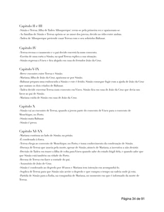 Capitulo II e III
-Simão e Teresa (filha de Tadeu Albuquerque) veem-se pela primeira vez e apaixonam-se.
-As famílias de Simão e Teresa opõem-se ao amor dos jovens, devido ao ódio entre ambas.
-Tadeu de Albuquerque pretende casar Teresa com o seu sobrinho Baltasar.
Capitulo IV
-Teresa recusa o casamento e o pai decide encerrá-la num convento.
-Escrita de uma carta a Simão, na qual Teresa explica a sua situação.
-Simão regressa a Viseu e fica alojado em casa do ferrador João da Cruz.
Capitulo V-IX
-Breve encontro entre Teresa e Simão.
-Mariana, filha de João da Cruz, apaixona-se por Simão.
-Baltasar prepara uma emboscada a Simão e este é ferido. Simão consegue fugir com a ajuda de João da Cruz
que matam os dois criados de Baltasar.
-Tadeu decide encerrar Teresa num convento em Viseu. Simão fica em casa de João da Cruz que devia um
favor ao pai de Simão.
-Mariana cuida de Simão em casa de João da Cruz.
Capitulo X
-Simão vai ao encontro de Teresa, quando a jovem parte do convento de Viseu para o convento de
Monchique, no Porto.
-Simão mata Baltasar.
-Simão é preso.
Capitulo XI-XX
-Mariana continua ao lado de Simão, na prisão.
-É condenado à forca.
-Teresa chega ao convento de Monchique, no Porto, e toma conhecimento da condenação de Simão.
-Doença de Teresa que anseia pela morte, apesar de Simão, através de Mariana, a incentiva a não desistir.
-Decisão de Tadeu em trazer a filha de volta para Viseu quando sabe do estado frágil dela, e quando sabe que
que Simão está também na cidade do Porto.
-Recusa de Teresa em fazer a vontade do pai.
-Assassínio de João de Cruz.
-Simão é condenado ao degredo por 10 anos e Mariana tem intenção em acompanhá-lo.
-Suplica de Teresa para que Simão não aceite o degredo e que cumpra o tempo na cadeia onde já esta.
-Partida de Simão para a Índia, na companhia de Mariana, no momento em que é informado da morte de
Teresa.
Página de
34 91
 