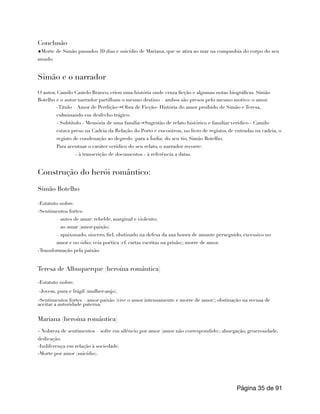 Conclusão
◆Morte de Simão passados 10 dias e suicídio de Mariana, que se atira ao mar na companhia do corpo do seu
amado.
Simão e o narrador
O autor, Camilo Castelo Branco, criou uma história onde cruza ficção e algumas notas biográficas. Simão
Botelho e o autor/narrador partilham o mesmo destino – ambos são presos pelo mesmo motivo: o amor.
-Titulo – Amor de Perdição→Obra de Ficção- História do amor proibido de Simão e Teresa,
culminando em desfecho trágico.
- Subtítulo - Memória de uma família→Sugestão de relato histórico e familiar verídico - Camilo
estava preso na Cadeia da Relação do Porto e encontrou, no livro de registos de entradas na cadeia, o
registo de condenação ao degredo (para a Índia) do seu tio, Simão Botelho.
Para acentuar o caráter verídico do seu relato, o narrador recorre:
- à transcrição de documentos - à referência a datas.
Construção do herói romântico:
Simão Botelho
-Estatuto nobre.
-Sentimentos fortes:
– antes de amar: rebelde, marginal e violento;
– ao amar (amor-paixão)
– apaixonado, sincero, fiel, obstinado na defesa da sua honra de amante perseguido, excessivo no
amor e no ódio; veia poética (cf. cartas escritas na prisão); morre de amor.
-Transformação pela paixão.
Teresa de Albuquerque (heroína romântica)
-Estatuto nobre.
-Jovem, pura e frágil (mulher-anjo).
-Sentimentos fortes – amor-paixão (vive o amor intensamente e morre de amor); obstinação na recusa de
aceitar a autoridade paterna.
Mariana (heroína romântica)
- Nobreza de sentimentos – sofre em silêncio por amor (amor não correspondido); abnegação, generosidade,
dedicação.
-Indiferença em relação à sociedade.
-Morte por amor (suicídio).
Página de
35 91
 