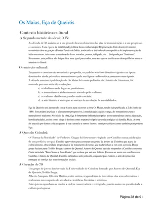 Os Maias, Eça de Queirós
Contexto histórico-cultural
A Segunda metade do século XIX:
Na década de 50 assistiu-se a um grande desenvolvimento das vias de comunicação e a um progresso
económico. Esta época de estabilidade política ficou conhecida por Regeneração. Este desenvolvimento
económico deu-se graças a Fontes Pereira de Melo, tendo sido o iniciador de uma política de implementação de
infra-estruturas, tais como: caminhos-de-ferro, estradas, pontes, telégrafo, etc... designada por "fontismo".
No entanto, esta política não foi pacífica nem igual para todos, uma vez que se verificaram desequilíbrios entre o
interior e o litoral.
O contexto cultural:
Enquanto o crescimento económico progredia, os padrões estético-literários vigentes na época
dominados ainda pelo ultra- romantismo e pela sua figura emblemática permaneceram iguais.
A década anterior à publicação de Os Maias foi a mais polémica da História da Literatura, foi
marcada por uma série de revoluções:
a) o idealismo cede lugar ao positivismo;
b) o romantismo é violentamente atacado pelo realismo;
c) o realismo clarifica os grandes males sociais;
d) a arte literária é entregue ao serviço da revolução de mentalidades.
Eça de Queirós terá demorado cerca 8 anos para escrever a obra Os Maias, tendo sido publicada a 2 de Junho de
1888. Isso poderá explicar o afastamento progressivo, à medida que a ação avança, do romantismo para o
naturalismo/ realismo. No inicio da obra, Eça é fortemente influenciado pelas teses naturalistas (meio, educação,
hereditariedade), assim como elege o destino como responsável pelo desenlace trágico da família Maia. A obra
foi atacada por fortes críticas quanto à sua extensão e outros fatores, tanto por críticos como também pelo próprio
Eça.
A Questão Coimbrã
O "Poema da Mocidade" de Pinheiro Chagas foi fortemente elogiado por Castilho numa publicação
de um prefácio, no qual Castilho aproveitou para censurar um grupo de jovens de Coimbra que acusa de
exibicionismo, obscuridade propositada e de tratamento de temas que nada tinham a ver com a poesia. Desse
grupo faziam parte Teófilo Braga e Antero de Quental. Antero de Quental decidiu responder a Castilho com uma
Carta intitulada "Bom Senso e Bom Gosto" que acabou por sair em folheto. Formou-se assim um conflito entre
Castilho e Antero de Quental. Castilho defendia a arte pela arte, enquanto para Antero, a arte deveria estar
entregue ao serviço das transformações sociais.
A Geração de 70
Um grupo de jovens intelectuais da Universidade de Coimbra formado por Antero de Quental, Eça
de Queirós,Teófilo Braga,
Alberto Sampaio, Oliveira Martins, entre outros, responderam às inventivas dos seus adversários e
realizaram um conjunto de atividades científicas, literárias e artísticas.
Estes jovens opunham-se contra a ordem conservadora e retrógrada, pondo assim em questão toda a
cultura portuguesa.
Página de
38 91
 