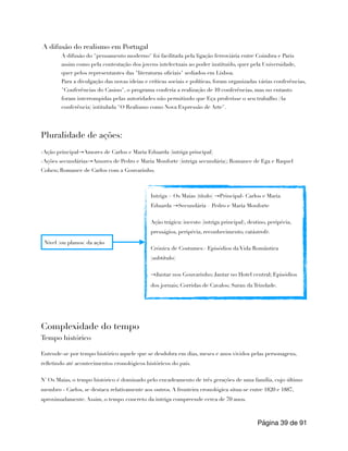 A difusão do realismo em Portugal
A difusão do "pensamento moderno" foi facilitada pela ligação ferroviária entre Coimbra e Paris
assim como pela contestação dos jovens intelectuais ao poder instituído, quer pela Universidade,
quer pelos representantes das "literaturas oficiais" sediados em Lisboa.
Para a divulgação das novas ideias e críticas sociais e políticas, foram organizadas várias conferências,
"Conferências do Casino", o programa conferia a realização de 10 conferências, mas no entanto
foram interrompidas pelas autoridades não permitindo que Eça proferisse o seu trabalho (4a
conferência) intitulada "O Realismo como Nova Expressão de Arte".
Pluralidade de ações:
-Ação principal→Amores de Carlos e Maria Eduarda (intriga principal)
-Ações secundárias→Amores de Pedro e Maria Monforte (intriga secundária); Romance de Ega e Raquel
Cohen; Romance de Carlos com a Gouvarinho.
Complexidade do tempo
Tempo histórico
Entende-se por tempo histórico aquele que se desdobra em dias, meses e anos vividos pelas personagens,
refletindo até acontecimentos cronológicos históricos do país.
N' Os Maias, o tempo histórico é dominado pelo encadeamento de três gerações de uma família, cujo último
membro - Carlos, se destaca relativamente aos outros. A fronteira cronológica situa-se entre 1820 e 1887,
aproximadamente. Assim, o tempo concreto da intriga compreende cerca de 70 anos.
Página de
39 91
Nivel (ou planos) da ação
Intriga > Os Maias (título) →Principal- Carlos e Maria
Eduarda →Secundária – Pedro e Maria Monforte
Ação trágica: incesto (intriga principal), destino, peripécia,
presságios, peripécia, reconhecimento, catástrofe.
Crónica de Costumes> Episódios da Vida Romântica
(subtítulo)
→Jantar nos Gouvarinho; Jantar no Hotel central; Episódios
dos jornais; Corridas de Cavalos; Sarau da Trindade.
 