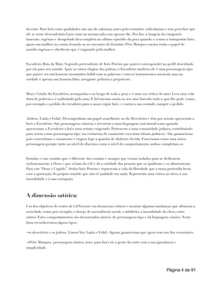 decente. Para Inês estas qualidades não são de valorizar, antes pelo contrário (ridiculariza-o sem perceber que
ele se sente desconfortável por estar na mesma sala com apenas ela). Por fim, a imagem do camponês
inocente, ingénuo e desajeitado fica completa no ultimo episódio da peça quando o vemos a transportar Inês,
agora sua mulher, às costas, levando-as ao encontro do Ermitão. Pêro Marques encara então o papel de
marido ingénuo e obediente que é enganado pela mulher.
Escudeiro Brás da Mata: Segundo pretendente de Inês Pereira que parece corresponder ao perfil desenhado
por ela para seu marido. Após os vários elogios dos judeus, o Escudeiro também ele é uma personagem-tipo
que parece ser um homem encantador, hábil com as palavras e com os instrumentos musicais, mas na
verdade é apenas um homem falso, arrogante, pelintra e prepotente.
Moço: Criado do Escudeiro, acompanha-o ao longo de toda a peça e é uma voz critica do amo. Leva uma vida
dura de pobreza e é maltratado pelo amo. É fiel mesmo assim ao seu amo fazendo tudo o que lhe pede (como,
por exemplo, o pedido do escudeiro para o moço vigiar Inês) e contra a sua vontade, cumpre o pedido.
Judeus (Latão e Vidal): Desempenham um papel semelhante ao da Alcoviteira e têm por missão apresentar a
Inês o Escudeiro. São personagens cómicas e recorrem a uma linguagem caricatural como quando
apresentam o Escudeiro a Inês num retrato exagerado. Pertencem a uma comunidade judaica, contribuindo
para serem como personagens-tipo (na cerimónia de casamento executam rituais judaicos). São gananciosos
pois concretizam o casamento e exigem logo a quantia de dinheiro devida. Funcionam como uma única
personagem porque tanto ao nível do discurso como a nível do comportamento, ambos completam-se.
Ermitão: é um ermitão que é diferente dos ermitas e monges que viviam isolados para se dedicarem
exclusivamente a Deus e que viviam da a fé e da a caridade das pessoas que os ajudavam e os alimentavam.
Para este “Deus é Cupido”. Seduz Inês Pereira e representa a vida da liberdade que a moça pretendia levar,
com a aprovação do próprio marido que não vê maldade em nada. Representa uma critica ao clero, à sua
imoralidade e à sua corrupção.
A dimensão satírica:
Um dos objetivos do teatro de Gil Vicente era denunciar, criticar e mostrar algumas mudanças que afetavam a
sociedade, como por exemplo, o desejo de ascendência social, o adultério, a imoralidade do clero, entre
outros. Estes comportamentos são denunciados através de personagens-tipo e da linguagem cómica. Nesta
farsa reconhecemos alguns tipos:
→a alcoviteira e os judeus (Lianor Vaz, Latão e Vidal)- figuras gananciosas que agem com um fim económico;
→Pêro Marques- personagem rústica, serve para fazer rir a gente da corte com a sua ignorância e
simplicidade.
Página de
4 91
 