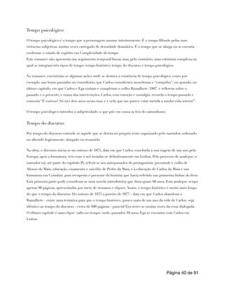 Tempo psicológico
O tempo psicológico é o tempo que a personagem assume interiormente. É o tempo filtrado pelas suas
vivências subjetivas, muitas vezes carregado de densidade dramática. É o tempo que se alarga ou se encurta
conforme o estado de espírito em Complexidade do tempo
Este romance não apresenta um seguimento temporal linear, mas, pelo contrário, uma estrutura complexa na
qual se integram três tipos de tempo: tempo histórico, tempo do discurso e tempo psicológico.
No romance, encontram-se algumas ações onde se destaca a existência de tempo psicológico, como por
exemplo, nas horas passadas no consultório, que Carlos considerava monótonas e “estúpidas”, ou quando, no
último capítulo, em que Carlos e Ega visitam e completam o velho Ramalhete (1887) e refletem sobre o
passado e o presente, e numa das intervenções, Carlos, com emoção e nostalgia, recorda o tempo passado e
comenta “É curioso! Só vivi dois anos nesta casa, e é nela que me parece estar metida a minha vida inteira!”.
O tempo psicológico introduz a subjetividade, o que põe em causa as leis do naturalismo.
Tempo do discurso
Por tempo do discurso entende-se aquele que se deteta no próprio texto organizado pelo narrador, ordenado
ou alterado logicamente, alargado ou resumido.
Na obra, o discurso inicia-se no outono de 1875, data em que Carlos, concluída a sua viagem de um ano pela
Europa, após a formatura, veio com o avô instalar-se definitivamente em Lisboa. Pelo processo de analepse, o
narrador vai, até parte do capítulo IV, referir-se aos antepassados do protagonista (juventude e exílio de
Afonso da Maia, educação, casamento e suicídio de Pedro da Maia, e à educação de Carlos da Maia e sua
formatura em Coimbra) para recuperar o presente da história que havia referido nas primeiras linhas do livro.
Esta primeira parte pode considerar-se uma novela introdutória que dura quase 60 anos. Esta analepse ocupa
apenas 90 páginas, apresentadas por meio de resumos e elipses. Assim, o tempo histórico é muito mais longo
do que o tempo do discurso. Do outono de 1875 a janeiro de 1877 - data em que Carlos abandona o
Ramalhete - existe uma tentativa para que o tempo histórico (pouco mais de um ano da vida de Carlos) seja
idêntico ao tempo do discurso - cerca de 600 páginas - para tal Eça serve-se muitas vezes da cena dialogada.
O último capítulo é uma elipse (salto no tempo) onde, passados 10 anos, Ega se encontra com Carlos em
Lisboa.
Página de
40 91
 