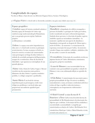 Complexidade do espaço
Na obra os Maias a Ação decorre em diferentes Espaços físicos, Sociais e Psicológicos.
a) O Espaço Físico é o local onde se desenrola a narrativa (um país, uma cidade, uma casa, etc).
Página de
41 91
Espaço geográfico:
-Coimbra: espaço de boémia estudantil, artística e
literária; espaço de formação de Carlos cuja
existência surge ainda marcada pelo Romantismo
que a sua geração procura rejeitar. Ambiente
propício
ao diletantismo e ociosidade.
-Lisboa: é o espaço com maior importância na
obra, isto é, é o local onde ocorrem os principais
acontecimentos. As ruas, as praças, os hotéis, os
locais de convívio, os teatros são caracterizados
como personagens ao longo da obra. Lisboa é o
símbolo da sociedade portuguesa da Regeneração,
incapaz de se modernizar (obras da Avenida da
Liberdade) e que agoniza na contemplação de um
passado glorioso.
-Sintra: A ida a Sintra de Carlos, Cruges e Alencar
constitui um dos momentos mais poéticos
hilariantes da obra. Sintra é o paraíso romântico
perdido, é o refúgio campestre e purificador.
-Santa Olávia: É um local de extrema
importância para as personagens, sendo como
refúgio aos problemas e um local calmo que
proporciona um ambiente agradável para
pensamentos.
Espaços interiores:
-Ramalhete: a degradação do edifício acompanha o
percurso da família e a passagem de Carlos por Lisboa,
sendo considerado um marco referencial importante.
Símbolo desse percurso é a descrição do jardim (aspecto
simbólico oposto ao racionalismo naturalista): -1o
momento: o jardim tem um aspecto de abandono e
degradação; corresponde ao desgosto de Afonso após a
morte de Pedro; - 2o momento: é o renascimento da
esperança, renovação da casa por Carlos; -3a momento:
«areado e limpo, mas sombrio e solitário», simboliza o fim
de um sonho e a morte de uma família.
-O consultório: A descrição do consultório revela-nos
algumas facetas de Carlos: diletantismo, entusiasmos
passageiros, projectos inacabados.
-A casa de Dâmaso: a sua excentricidade faz um
contraste com a personalidade mesquinha e cobarde de
Dâmaso e com a sua embaraçada aflição no episódio da
carta.
-A Vila Balzac: A caracterização da casa remete para a
própria personalidade de Ega. Os móveis escolhidos,
nomeadamente a cama, acentuam a exuberância afectiva e
erótica de Ega o espelho à cabeceira insinua a
extravagância, um temperamento exibicionista e
narcisista.
-O Hotel Central/ a casa da rua de S.
Francisco/ a Toca: Carlos tenta descobrir facetas da
personalidade de Ma Eduarda através da observação dos
objectos que a rodeiam. A decoração da Toca simboliza a
excentricidade, a anormalidade e a tragédia que
caracterizarão as relações de Carlos e Ma Eduarda. Foi à
entrada desse Hotel que Carlos e Maria Eduarda se terão
avistado pela primeira vez.
 