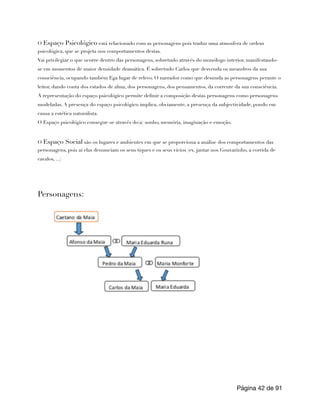 O Espaço Psicológico está relacionado com as personagens pois traduz uma atmosfera de ordem
psicológica, que se projeta nos comportamentos destas.
Vai privilegiar o que ocorre dentro das personagens, sobretudo através do monólogo interior, manifestando-
se em momentos de maior densidade dramática. É sobretudo Carlos que desvenda os meandros da sua
consciência, ocupando também Ega lugar de relevo. O narrador como que desnuda as personagens perante o
leitor, dando conta dos estados de alma, dos personagens, dos pensamentos, da corrente da sua consciência.
A representação do espaço psicológico permite definir a composição destas personagens como personagens
modeladas. A presença do espaço psicológico implica, obviamente, a presença da subjectividade, pondo em
causa a estética naturalista.
O Espaço psicológico consegue-se através do(a) sonho, memória, imaginação e emoção.
O Espaço Social são os lugares e ambientes em que se proporciona a análise dos comportamentos das
personagens, pois aí elas denunciam os seus tiques e os seus vícios (ex. jantar nos Gouvarinho, a corrida de
cavalos, ...)
Personagens:
Página de
42 91
 
