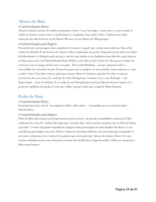 Afonso da Maia
▪ Caracterização física:
Afonso era baixo, maciço, de ombros quadrados e fortes. A sua cara larga, o nariz curvo e a pele corada. O
cabelo era branco, muito curto e a barba branca e comprida. Como dizia Carlos: "lembrava um varão
esforçado das idas heróicas, um D. Duarte Meneses ou um Afonso de Albuquerque".
▪ Caracterização psicológica:
Provavelmente a personagem mais simpática do romance e aquele que o autor mais valorizou. Não se lhe
conhecem defeitos. É um homem de carácter culto e requintado nos gostos. Enquanto jovem adere aos ideais
do Liberalismo e é obrigado, pelo seu pai, a sair de casa; instala-se em Inglaterra mas, falecido o pai, regressa
a Lisboa para casar com Maria Eduarda Runa. Dedica a sua vida ao neto Carlos. Já velho passa o tempo em
conversas com os amigos, lendo com o seu gato – Reverendo Bonifácio – aos pés, opinando sobre a
necessidade de renovação do país. É generoso para com os amigos e os necessitados. Ama a natureza e o que
é pobre e fraco.Tem altos e firmes princípios morais. Morre de desgosto, quando descobre os amores
incestuosos dos seus netos. É o símbolo do velho Portugal que contrasta com o novo Portugal – o da
Regeneração – cheio de defeitos. É os sonho de um Portugal impossível por falta de homens capazes. É o
ponto de equilíbrio da família. É a ele que o filho entrega Carlos após a fuga de Maria Eduarda.
Pedro da Maia
▪ Caracterização física:
Era pequenino, face oval de "um trigueiro cálido", olhos belos – "assemelhavam-no a um belo árabe".
Valentia física.
▪ Caracterização psicológica:
Pedro da Maia apresentava um temperamento nervoso, fraco e de grande instabilidade emocional.Tinha
assiduamente crises de "melancolia negra que o traziam dias e dias, murcho, amarelo, com as olheiras fundas
e já velho". O autor dá grande importância à ligação desta personagem ao ramo familiar dos Runa e à sua
semelhança psicológica com estes. Pedro é vítima do meio baixo lisboeta e de uma educação retrograda. O
seu único sentimento vivo e intenso foi a paixão que sentia pela mãe. Apesar da robustez física é de uma
enorme cobardia moral (como demonstra a reação do suicídio face à fuga da mulher). Falha no casamento e
falha como homem.
Página de
43 91
 