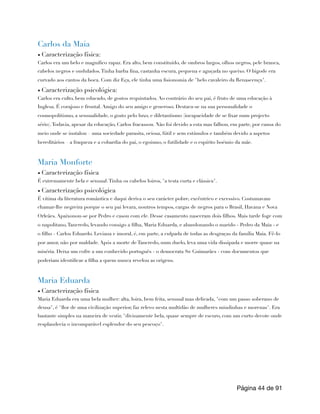 Carlos da Maia
▪ Caracterização física:
Carlos era um belo e magnífico rapaz. Era alto, bem constituído, de ombros largos, olhos negros, pele branca,
cabelos negros e ondulados.Tinha barba fina, castanha escura, pequena e aguçada no queixo. O bigode era
curvado aos cantos da boca. Com diz Eça, ele tinha uma fisionomia de "belo cavaleiro da Renascença".
▪ Caracterização psicológica:
Carlos era culto, bem educado, de gostos requintados. Ao contrário do seu pai, é fruto de uma educação à
Inglesa. É corajoso e frontal. Amigo do seu amigo e generoso. Destaca-se na sua personalidade o
cosmopolitismo, a sensualidade, o gosto pelo luxo, e diletantismo (incapacidade de se fixar num projecto
sério).Todavia, apesar da educação, Carlos fracassou. Não foi devido a esta mas falhou, em parte, por causa do
meio onde se instalou – uma sociedade parasita, ociosa, fútil e sem estímulos e também devido a aspetos
hereditários – a fraqueza e a cobardia do pai, o egoísmo, o futilidade e o espírito boémio da mãe.
Maria Monforte
▪ Caracterização física
É extremamente bela e sensual.Tinha os cabelos loiros, "a testa curta e clássica".
▪ Caracterização psicológica
É vítima da literatura romântica e daqui deriva o seu carácter pobre, excêntrico e excessivo. Costumavam
chamar-lhe negreira porque o seu pai levara, noutros tempos, cargas de negros para o Brasil, Havana e Nova
Orleães. Apaixonou-se por Pedro e casou com ele. Desse casamento nasceram dois filhos. Mais tarde foge com
o napolitano,Tancredo, levando consigo a filha, Maria Eduarda, e abandonando o marido - Pedro da Maia - e
o filho - Carlos Eduardo. Leviana e imoral, é, em parte, a culpada de todas as desgraças da família Maia. Fê-lo
por amor, não por maldade. Após a morte de Tancredo, num duelo, leva uma vida dissipada e morre quase na
miséria. Deixa um cofre a um conhecido português - o democrata Sr. Guimarães - com documentos que
poderiam identificar a filha a quem nunca revelou as origens.
Maria Eduarda
▪ Caracterização física
Maria Eduarda era uma bela mulher: alta, loira, bem feita, sensual mas delicada, "com um passo soberano de
deusa", é "flor de uma civilização superior, faz relevo nesta multidão de mulheres miudinhas e morenas". Era
bastante simples na maneira de vestir, "divinamente bela, quase sempre de escuro, com um curto decote onde
resplandecia o incomparável esplendor do seu pescoço".
Página de
44 91
 
