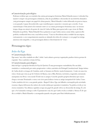 ▪ Caracterização psicológica
Podemos verificar que, ao contrário das outras personagens femininas Maria Eduarda nunca é criticada, Eça
manteve sempre esta personagem à distância, a fim de possibilitar o desenrolar de um desfecho dramático
(esta personagem cumpre um papel de vítima passiva). Maria Eduarda é então delineada em poucos traços,
o seu passado é quase desconhecido o que contribui para o aumento e encanto que a envolve. A sua
caracterização é feita através do contraste entre si e as outras personagens femininas, mas e ao mesmo
tempo, chega-nos através do ponto de vista de Carlos da Maia, para quem tudo o que viesse de Maria
Eduarda era perfeito, "Maria Eduarda! Era a primeira vez que Carlos ouvia o nome dela; e pareceu-lhe
perfeito, condizendo bem com a sua beleza serena." Uma vez descoberta toda a verdade da sua origem,
curiosamente, o seu comportamento mantém-se afastado da crítica de costumes (o seu papel na intriga
amorosa está cumprido), e esta personagem afasta-se discretamente de "cena".
Personagens tipo:
João da Ega
▪ Caracterização física
Ega usava "um vidro entalado no olho", tinha "nariz adunco, pescoço esganiçado, punhos tísicos, pernas de
cegonha". Era o autêntico retrato de Eça.
▪ Caracterização psicológica
João da Ega é a projeção literária de Eça de Queirós. É uma personagem contraditória. Por um lado,
romântico e sentimental, por outro, progressista e crítico, sarcástico do Portugal Constitucional. Amigo íntimo
de Carlos desde os tempos de Coimbra, onde se formara em Direito (muito lentamente). A mãe era uma rica
viúva e beata que vivia ao pé de Celorico de Bastos, com a filha. Boémio, excêntrico, exagerado, caricatural,
anarquista sem Deus e sem moral. É leal com os amigos. Concebe grandes projetos literários que nunca
chega a executar.Terminado o curso, vem viver para Lisboa e torna-se amigo inseparável de Carlos. Como
Carlos, também ele teve a sua grande paixão - Raquel Cohen. Ega, um falhado, corrompido pela sociedade,
encarna a figura defensora dos valores da escola realista por oposição à romântica. Na prática, revela-se em
eterno romântico. Nos últimos capítulos ocupa um papel de grande relevo no desenrolar da intriga. É a ele
que o Sr. Guimarães entrega o cofre. É juntamente com ele, que Carlos revela a verdade a Afonso. É ele que
diz a verdade a Maria Eduarda e a acompanha quando esta parte para Paris definitivamente.
Página de
45 91
 