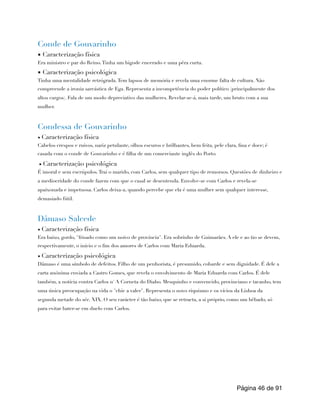 Conde de Gouvarinho
▪ Caracterização física
Era ministro e par do Reino.Tinha um bigode encerado e uma pêra curta.
▪ Caracterização psicológica
Tinha uma mentalidade retrógrada.Tem lapsos de memória e revela uma enorme falta de cultura. Não
compreende a ironia sarcástica de Ega. Representa a incompetência do poder político (principalmente dos
altos cargos). Fala de um modo depreciativo das mulheres. Revelar-se-á, mais tarde, um bruto com a sua
mulher.
Condessa de Gouvarinho
▪ Caracterização física
Cabelos crespos e ruivos, nariz petulante, olhos escuros e brilhantes, bem feita, pele clara, fina e doce; é
casada com o conde de Gouvarinho e é filha de um comerciante inglês do Porto.
▪ Caracterização psicológica
É imoral e sem escrúpulos.Traí o marido, com Carlos, sem qualquer tipo de remorsos. Questões de dinheiro e
a mediocridade do conde fazem com que o casal se desentenda. Envolve-se com Carlos e revela-se
apaixonada e impetuosa. Carlos deixa-a, quando percebe que ela é uma mulher sem qualquer interesse,
demasiado fútil.
Dâmaso Salcede
▪ Caracterização física
Era baixo, gordo, "frisado como um noivo de província". Era sobrinho de Guimarães. A ele e ao tio se devem,
respectivamente, o início e o fim dos amores de Carlos com Maria Eduarda.
▪ Caracterização psicológica
Dâmaso é uma símbolo de defeitos. Filho de um penhorista, é presumido, cobarde e sem dignidade. É dele a
carta anónima enviada a Castro Gomes, que revela o envolvimento de Maria Eduarda com Carlos. É dele
também, a notícia contra Carlos n' A Corneta do Diabo. Mesquinho e convencido, provinciano e tacanho, tem
uma única preocupação na vida o "chic a valer". Representa o novo riquismo e os vícios da Lisboa da
segunda metade do séc. XIX. O seu carácter é tão baixo, que se retracta, a si próprio, como um bêbado, só
para evitar bater-se em duelo com Carlos.
Página de
46 91
 