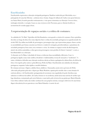 Eusebiozinho
Eusebiozinho representa a educação retrógrada portuguesa.Também conhecido por Silveirinha, era o
primogénito de uma das Silveiras - senhoras ricas e beatas. Amigo de infância de Carlos com quem brincava
em Santa Olávia, levando pancada continuamente, e com quem contrastava na educação. Cresceu tísico,
molengão, tristonho e corrupto. Casou-se, mas enviuvou cedo. Procurava, para se distrair, bordéis ou
aventureiras de ocasião pagas à hora.
A representação de espaços sociais e a crítica de costumes:
Ao subtítulo de “Os Mais”, Episódios da Vida Romântica, corresponde a crónica de costumes. Estes episódios,
descritos ao longo da obra, têm como objectivo fazer o relato da sociedade portuguesa na segunda metade do
século XIX. Eça utiliza um desfile de personagens (personagens tipo) que representam grupos, classes sociais
ou mentalidades por forma a mostrar aos leitores o estado de corrupção, providencialismo e parasitismo da
sociedade portuguesa, bem como, seus costumes e vícios. Ao retratar os espaços sociais da alta burguesia,
através da estética naturalista, a obra apresenta personagens como produto de fatores “naturais”- o meio, a
hereditariedade ou a educação.
A educação em Os Maias é abordada de forma a evidenciar duas mentalidades diferentes. Uma é a
portuguesa, ligada a uma visão católica, decadente e tradicionalista, recusa de inovações e “modernice”. A
outra, a britânica, defendia uma educação moderna, aberta ao futuro, apologista da cultura física, da defesa da
ética e do respeito pelos outros e pela diferença. Pedro da Maia e Eusebiozinho são símbolos da educação
portuguesa, enquanto Carlos tipifica o modelo britânico.
De crianças nervosas e frágeis a adultos fracos, abúlicos e fracassados, assim será o percurso de Pedro
(obcecado pela paixão pela mãe e depois por Maria Monforte, optaria pelo suicídio «face a uma situação de
carência afetiva) e de Eusebiozinho (protagonistas de aventuras com espanholas de porte duvidoso mas
submisso à violência da mulher). Já Carlos, formou-se em medicina, ainda inicia uma carreira de médico que
logo abandona, contaminado pelo meio lisboeta e, mais tarde, pela vivência da sua paixão por Maria Eduarda.
Com efeito, embora Carlos não realize nenhum dos seus projetos iniciais, consegue sobreviver de uma forma
digna à descoberta do seu parentesco com Maria Eduarda e à morte do avô.
Página de
48 91
 