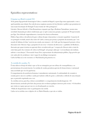 Episódios representativos:
O jantar no Hotel central (VI)
Neste jantar, Ega pretende homenagear Cohen, o marido de Raquel, a quem Ega estava apaixonado e com a
qual mantinha uma relação. Em roda da mesa surgiram assuntos do foro literário e político que permitem ter
uma noção da situação de Portugal. É uma reunião da “elite portuguesa”.
Literário: Alencar defende o Ultra-Romantismo enquanto que Ega o Realismo/Naturalismo (mostra uma
sociedade dominada por valores tradicionais, que se opõe a uma nova geração, a geração de 70 representada
por Ega). Este defende exageradamente a inserção da ciência na literatura.
Político: Ega crítica a decadência do país e afirma desejar a bancarrota e a invasão espanhola. A maneira de
ser português revelada, através das visões de Carlos (começa por pensar, a propósito da mouraria, que "esse
mundo de fadistas, de faias" merecia um estudo, um romance) e de Craft, que fica impassível perante a feroz
discussão entre Alencar e Ega (a propósito de um verso "o homem da ideia nova", o paladino do Realismo),
discussão que quase termina em agressão física, reconhecendo que "a torpeza do Alencar sobre a irmã do
outro fazia parte dos costumes de crítica em Portugal", até porque sabia que "a reconciliação não tardaria,
ardente e com abraços". Provocando Sousa Neto (representante da administração pública), Ega percebe que
este nada sabe do socialismo e não é capaz de um diálogo consequente.
Carlos da Maia vai a este encontro e vê Ma Eduarda pela primeira vez.
A corrida de cavalos (X)
É uma sátira ao desejo de imitar o que se faz no estrangeiro, por um esforço de cosmopolitismo, e ao
provincianismo do acontecimento. As corridas de cavalos permitem apreciar de forma irónica e caricatural
uma sociedade que vive de aparências.
O comportamento da assistência feminina é naturalmente caricaturado. A conformidade do vestuário à
ocasião parece não ser a melhor e acaba por traduzir a falta de gosto e, sobretudo, o ridículo de uma situação
que se pretende requintada sem o ser.
As corridas servem, para Eça, criticar a mentalidade e o comportamento da alta burguesia: →O
aborrecimento, motivado pelo facto das pessoas não revelarem qualquer interesse pelo evento. →A desordem
que existia no espaço que por sua vez, era desadequado ao conceito.
→Falta de desportivismo entre os participantes da corrida.
Carlos vai às corridas com o objetivo de ver Maria Eduarda, o que não se realiza.
Página de
49 91
 