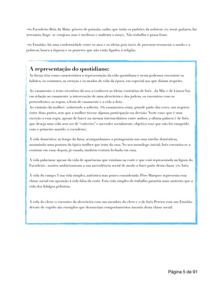 →o Escudeiro Brás da Mata- género de parasita, vadio, que imita os padrões da nobreza (ex: tocar guitarra, faz
serenatas, finge- se corajoso, mas é medroso e maltrata o moço). Não trabalha e passa fome.
→o Ermitão- há uma conformidade entre os atos e os ideias pois invés de procurar renunciar o mudo e a
pobreza, busca a riqueza e os prazeres que não estão ligados à religião.
Página de
5 91
A representação do quotidiano:
As farsas têm como característica a representação da vida quotidiana e nesta podemos encontrar os
hábitos, os costumes, as crenças e os modos de vida da época, em especial aos que diziam respeito:
Ao casamento: o texto vicentino dá-nos a conhecer as ideias contrárias de Inês , da Mãe e de Lianor Vaz
em relação ao casamento (a intervenção de uma alcoviteira e dos judeus, os encontros com os
pretendentes, as regras, a festa de casamento e a vida a dois).
Ao estatuto da mulher: (sobretudo a solteira). Os casamentos eram, grande parte das vezes, um negócio
entre duas partes, sem que a mulher tivesse alguma participação na decisão. Neste caso, que é uma
exceção a essa regra, apesar de haver na mesma intermediários entre ambos, a ultima palavra é de Inês
que deseja uma vida sem ser de “cativeiro” e ascender socialmente, objetivo esse que não foi cumprido
com o primeiro marido (o escudeiro).
À vida doméstica: ao longo da farsa, acompanhamos a protagonista nas suas tarefas domésticas,
assumindo uma postura da típica mulher que trata da casa. No seu monólogo inicial, Inês encontra-se a
costurar em casa; depois, já casada, também costura fechada em casa.
À vida palaciana: apesar da vida de aparências que existiam na corte e que está representada na figura do
Escudeiro , muitos ambicionavam a sua ascendência social de modo a fazer parte desta classe (ex: Inês)
À vida do campo: Uma vida simples, autêntica mas pouco considerada. Pêro Marques representa essa
classe social em oposição à vida falsa da corte. Esta vida simples de trabalho garantia mais sustento que a
vida dos fidalgos pelintras.
À vida do clero: o encontro da alcoviteira com um membro do clero e o de Inês Pereira com um Ermitão
devoto de cupido são exemplos que denunciam comportamentos imorais desta classe social.
 