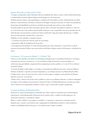 Jantar oferecido a Carlos pelo Conde.
O espaço social permite através das falas, observar a gradação dos valores sociais, o atraso intelectual do país,
a mediocridade mental de algumas figuras da alta burguesia e da aristocracia.
Desfilam perante Carlos as principais figuras e problemas da vida política, social e cultural da alta sociedade
lisboeta: a crítica literária, a literatura, a história de Portugal, as finanças nacionais, etc.Todos estes problemas
denunciam uma fragilidade moral dessa sociedade que pretendia apresentar-se como civilizada.
No jantar podemos apreciar duas concepções opostas sobre a educação das mulheres: salienta-se o facto de
ser conveniente que "uma senhora seja prendada, ainda que as suas capacidades não devam permitir que ela
saiba discutir, com um homem, assuntos de carácter intelectual" (Ega, provocador, defende que "a mulher
devia ter duas prendas: cozinhar bem e amar bem").
Sublinha-se neste episódio os seguintes aspetos:
- a “estreiteza” de pontos de vista do conde de Gouvarinho.
-a ignorância e falta de inteligência de Sousa Neto.
-a incompetência dos políticos: O conde já tinha passado por vários ministérios e Sousa Neto era oficial
superior da Instituição Pública, mas nunca tinha ouvido falar de figuras notáveis da literatura e da filosofia da
época.
Os Jornais, “A Corneta do Diabo” e “A Tarde”(XV)
Critica-se, neste episódio, a decadência do jornalismo português, pois os jornalistas deixavam-se corromper,
motivados por interesse económicos (é o caso de Palma Cavalão, do Jornal A Corneta do Diabo) ou
evidenciam uma parcialidade comprometedora, originada por motivos políticos (é o caso de Neves, director
do Jornal A Tarde).
A Corneta do Diabo: Carlos dirige-se, com Ega, a este jornal, que publicara uma carta, escrita por Dâmaso
Salcede, insultando e expondo, em termos degradantes, a sua relação amorosa com Maria Eduarda. Palma
Cavalão revela o nome do autor da carta e mostra aos dois amigos o original, escrito pela letra de Dâmaso
Salcede, a troco de "cem mil réis".
A Tarde: Neves, o director do jornal, acede a publicar a carta em que Dâmaso Salcede se confessa embriagado
ao redigir a carta insultuosa, mencionando a relação de Carlos e de Maria Eduarda, por concluir que, afinal,
não se tratava do seu amigo político Dâmaso Guedes, o que o teria levado a rejeitar a publicação.
O sarau do Teatro da Trindade(XVI)
Evidencia-se o gosto dos portugueses, dominados por valores caducos, enraizados num sentimentalismo
educacional e social ultrapassados.Total ausência de espírito crítico e analítico da alta burguesia e da
aristocracia nacionais e a sua falta de cultura.
Rufino, o orador “sublime”, que pregava a “caridade” e o “progresso”, representa a orientação mental
daqueles que o ouviam: a sua retórica vazia e impregnada de artificialismos barrocos e ultra-românticos
traduz a sensibilidade literária da época, o seu enaltecimento á nação e à família.
Página de
50 91
 
