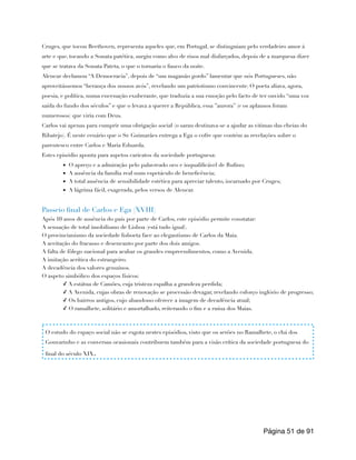 Cruges, que tocou Beethoven, representa aqueles que, em Portugal, se distinguiam pelo verdadeiro amor à
arte e que, tocando a Sonata patética, surgiu como alvo de risos mal disfarçados, depois de a marquesa dizer
que se tratava da Sonata Pateta, o que o tornaria o fiasco da noite.
Alencar declamou “A Democracia”, depois de “um maganão gordo” lamentar que nós Portugueses, não
aproveitássemos “herança dos nossos avós”, revelando um patriotismo convincente. O poeta aliava, agora,
poesia, e política, numa encenação exuberante, que traduzia a sua emoção pelo facto de ter ouvido “uma voz
saída do fundo dos séculos” e que o levava a querer a República, essa ”aurora” (e os aplausos foram
numerosos) que viria com Deus.
Carlos vai apenas para cumprir uma obrigação social (o sarau destinava-se a ajudar as vitimas das cheias do
Ribatejo). É neste cenário que o Sr. Guimarães entrega a Ega o cofre que contém as revelações sobre o
parentesco entre Carlos e Maria Eduarda.
Estes episódio aponta para aspetos caricatos da sociedade portuguesa:
▪ O apreço e a admiração pelo palavreado oco e inqualificável de Rufino;
▪ A ausência da família real num espetáculo de beneficência;
▪ A total ausência de sensibilidade estética para apreciar talento, incarnado por Cruges;
▪ A lágrima fácil, exagerada, pelos versos de Alencar.
Passeio final de Carlos e Ega (XVIII)
Após 10 anos de ausência do país por parte de Carlos, este episódio permite constatar:
A sensação de total imobilismo de Lisboa (está tudo igual).
O provincianismo da sociedade lisboeta face ao elegantismo de Carlos da Maia.
A aceitação do fracasso e desencanto por parte dos dois amigos.
A falta de fôlego nacional para acabar os grandes empreendimentos, como a Avenida.
A imitação acrítica do estrangeiro.
A decadência dos valores genuínos.
O aspeto simbólico dos espaços físicos:
✓ A estátua de Camões, cuja tristeza espalha a grandeza perdida;
✓ A Avenida, cujas obras de renovação se processão devagar, revelando esforço inglório de progresso;
✓ Os bairros antigos, cujo abandono oferece a imagem de decadência atual;
✓ O ramalhete, solitário e amortalhado, reiterando o fim e a ruína dos Maias.
Página de
51 91
O estudo do espaço social não se esgota nestes episódios, visto que os serões no Ramalhete, o chá dos
Gouvarinho e as conversas ocasionais contribuem também para a visão crítica da sociedade portuguesa do
final do século XIX.
 