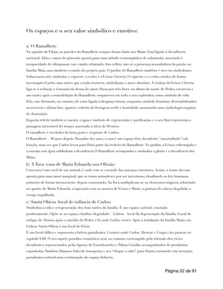 Os espaços e o seu valor simbólico e emotivo:
a) O Ramalhete
Na opinião de Vilaça, as paredes do Ramalhete sempre foram fatais aos Maias. Está ligado à decadência
nacional. Aliás, o ramo de girassóis aponta para uma atitude contemplativa de submissão, associada à
incapacidade de ultrapassar esse estado rebaixado. Isto reflete não só a presença avassaladora da paixão na
família Maia, mas também o estado do próprio país. O jardim do Ramalhete também é rico em simbolismo.
Sobressaem três símbolos: o cipreste, o cedro e a Vénus Citereia. O cipreste e o cedro, unidos de forma
incorruptível pelas suas raízes que a tudo resistem, simbolizam o amor absoluto. A estátua da Vénus Citereia
liga-se à sedução e à luxuria da deusa do amor. Passa por três fases: na altura da morte de Pedro, escurecia a
um canto; após a remodelação do Ramalhete, reapareceu em todo o seu esplendor, como símbolo de vida
feliz, não deixando, no entanto, de estar ligada à desgraça futura, enquanto símbolo feminino desestabilizador;
na terceira e última fase, aparece coberta de ferrugem verde e humidade, assumindo uma simbologia negativa
de destruição.
Importa referir também a cascata: a água é símbolo de regeneração e purificação, e o seu fluir representa a
passagem inexorável do tempo, associada à ideia de Destino.
O ramalhete é revelador do bom gosto e requinte de Carlos.
O Ramalhete – 10 anos depois: Passados dez anos, a casa é um espaço frio, decadente, “amortalhado” sob
lençóis, uma vez que Carlos levou para Paris parte do recheio do Ramalhete. No jardim, a Vénus enferrujada e
a cascata sem água sublinham a decadência.O Ramalhete acompanha e simboliza a glória e a decadência dos
Maias.
b) A Toca (casa de Maria Eduarda nos Olivais)
Uma toca é um covil de um animal, é onde este se esconde das ameaças exteriores. Assim, o nome da casa
aponta para uma amor marginal, que se torna animalesco por ser incestuoso, desafiando as leis humanas,
primeiro de forma inconsciente, depois consumado. Na Toca multiplicam-se os elementos trágicos, sobretudo
no quarto de Maria Eduarda: a tapeçaria com os amores de Vénus e Marte; a pintura da cabeça degolada; a
coruja empalhada.
c) Santa Olávia (local de infância de Carlos)
Simboliza a vida e a regeneração dos dois varões da família. É um espaço natural, conotado
positivamente. Opõe-se ao espaço citadino degradado – Lisboa – local da degeneração da família. Local de
refúgio de Afonso, após o suicídio de Pedro, é lá onde Carlos cresce. Após a instalação da família Maias em
Lisboa, Santa Olávia é um local de férias.
É um local idílico e representa a beleza paradisíaca. Cenário onde Carlos, Alencar e Cruges vão passear no
capítulo VIII. O seu aspeto paradiso romântico, será, no entanto, corrompido pela intrusão dos vícios
decadentes, representados pelas figuras de Eusebiozinho e Palma Cavalão, acompanhados de prostitutas
espanholas.Também Dâmaso Salcede transporta o seu “chique a valer” para Sintra, tornando esta sensação
paradisíaca natural uma continuação do espaço lisboeta.
Página de
52 91
 