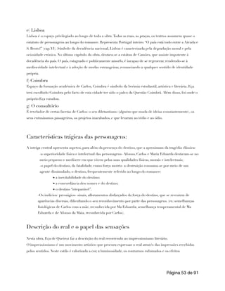 e) Lisboa
Lisboa é o espaço privilegiado ao longo de toda a obra.Todas as ruas, as praças, os teatros assumem quase o
estatuto de personagens ao longo do romance. Representa Portugal inteiro: “O país está todo entre a Arcada e
S. Bento!” (cap.VI). Símbolo da decadência nacional, Lisboa é caracterizada pela degradação moral e pela
ociosidade crónica. No último capítulo da obra, destaca-se a estátua de Camões, que assiste impotente à
decadência do país. O país, estagnado e politicamente amorfo, é incapaz de se regenerar, rendendo-se à
mediocridade intelectual e à adoção de modas estrangeiras, renunciando a qualquer sentido de identidade
própria.
f) Coimbra
Espaço da formação académica de Carlos, Coimbra é símbolo da boémia estudantil, artística e literária. Eça
terá escolhido Coimbra pelo facto de esta cidade ter sido o palco da Questão Coimbrã. Além disso, foi onde o
próprio Eça estudou.
g) O consultório
É revelador de certas facetas de Carlos: o seu diletantismo (alguém que muda de ideias constantemente), os
seus entusiasmos passageiros, os projetos inacabados, c que levaram ao tédio e ao ódio.
Características trágicas das personagens:
A intriga central apresenta aspetos, para além da presença do destino, que a aproximam da tragédia clássica:
-a superioridade física e intelectual das personagens- Afonso, Carlos e Maria Eduarda destacam-se no
meio pequeno e medíocre em que vivem pelas suas qualidades físicas, morais e intelectuais;
-o papel do destino, da fatalidade, como força motriz- a destruição consuma-se por meio de um
agente dissimulado, o destino, frequentemente referido ao longo do romance:
▪ a inevitabilidade do destino;
▪ a concordância dos nomes e do destino;
▪ o destino “irreparável”.
-Os indícios/ presságios- sinais, afloramentos disfarçados da força do destino, que se revestem de
aparências diversas, dificultando o seu reconhecimento por parte das personagens. (ex: semelhanças
fisiológicas de Carlos com a mãe, reconhecida por Ma Eduarda; semelhança temperamental de Ma
Eduarda e de Afonso da Maia, reconhecida por Carlos).
Descrição do real e o papel das sensações
Nesta obra, Eça de Queiroz faz a descrição do real recorrendo ao impressionismo literário.
O impressionismo é um movimento artístico que procura expressar o real através das impressões recebidas
pelos sentidos. Neste estilo é valorizada a cor, a luminosidade, os contornos esfumados e os efeitos
Página de
53 91
 