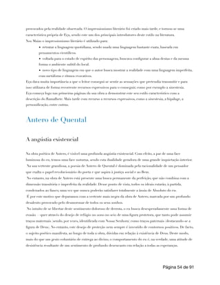 provocados pela realidade observada. O impressionismo literário foi criado mais tarde, e tornou-se uma
característica própria de Eça, sendo este um dos principais introdutores deste estilo na literatura.
Nos Maias o impressionismo literário é utilizado para:
▪ retratar a linguagem quotidiana, sendo usada uma linguagem bastante exata, baseada em
pensamentos científicos.
▪ voltada para o estado de espírito das personagens, buscava configurar a alma destas e da mesma
forma o ambiente subtil do local.
▪ novo tipo de linguagem em que o autor busca mostrar a realidade com uma linguagem imperfeita,
com metáforas e ritmos evocativos.
Eça dava muita importância a que o leitor consegui-se sentir as sensações que pretendia transmitir e para
isso utilizava de forma recorrente recursos expressivos para o conseguir, como por exemplo a sinestesia.
Eça começa logo nas primeiras páginas da sua obra a demonstrar este seu estilo característico com a
descrição do Ramalhete. Mais tarde com recurso a recursos expressivos, como a sinestesia, a hipálage, a
personificação, entre outras.
Antero de Quental
A angústia existencial
Na obra poética de Antero, é visível uma profunda angústia existencial. Com efeito, a par de uma face
luminosa do eu, temos uma face noturna, sendo esta dualidade geradora de uma grande inquietação interior.
Na sua vertente grandiosa, a poesia de Antero de Quental é dominada pela racionalidade de um pensador
que exalta o papel revolucionário do poeta e que aspira à justiça social e ao Bem.
No entanto, na obra de Antero está presente uma busca permanente da perfeição, que não combina com a
dimensão transitória e imperfeita da realidade. Desse ponto de vista, todos os ideais estarão, à partida,
condenados ao fiasco, uma vez que nunca poderão satisfazer totalmente a ânsia de Absoluto do eu.
É por este motivo que deparamos com a vertente mais negra da obra de Antero, marcada por um profundo
desalento provocado pelo desmoronar de todos os seus sonhos.
No intuito de se libertar deste sentimento doloroso de derrota, o eu busca desesperadamente uma forma de
evasão —quer através do desejo de refúgio no sono no seio de uma figura protetora, que tanto pode assumir
traços maternais (sendo, por vezes, identificada com Nossa Senhora) como traços paternais (destacando-se a
figura de Deus). No entanto, este desejo de proteção nem sempre é investido de contornos positivos. De facto,
o sujeito poético manifesta, ao longo de toda a obra, dúvidas em relação à existência de Deus. Deste modo,
mais do que um gesto voluntário de entrega ao divino, o comportamento do eu é, na verdade, uma atitude de
desistência resultante de um sentimento de profundo desencanto em relação a todas as esperanças.
Página de
54 91
 