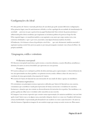 Configurações do ideal
• A obra poética de Antero é marcada pela busca de um ideal, que pode assumir diferentes configurações.
• Em primeiro lugar, como foi anteriormente referido, o eu faz a apologia da necessidade de transformação da
sociedade — processo em que o poeta teria um papel fundamental. Esta vertente da poesia anteriana é
influenciada pelos ideais socialistas, que inspiraram as iniciativas políticas do poeta ao longo da vida.
• Em segundo lugar, o eu manifesta também a sua aspiração a um amor que surge, muitas vezes, com
contornos idealizados (e que é, por vezes, associado a uma figura feminina também ela ideal).
• Finalmente, é de destacar a busca da perfeição a nível ético — que está, obviamente, também associada à
aspiração à justiça social. Este processo pauta-se por uma preocupação constante com a busca do Bem e da
própria santidade.
Linguagem, estilo e estrutura
O discurso conceptual:
• O discurso conceptual caracteriza-se pelo recurso a conceitos abstratos, a noções filosóficas, metafísicas e
abstratas, de maior ou menos densidade, que apresenta nos seus poemas.
O soneto:
• O soneto acaba por ser o intérprete perfeito da ideia anteriana, pois a apresentação e o desenvolvimento da
tese são apresentados nas duas quadras e no primeiro terceto, sendo o último a chave de ouro, isto é, a
conclusão do tema apresentado, à boa maneira de Camões.
•Os sonetos de Antero de Quental são um testemunho de um estado de alma e agonia, em simultâneo.
Recursos expressivos:
• Se atentarmos nos principais recursos expressivos cultivados por Antero de Quental nos seus sonetos,
constatamos que a metáfora é usada para representar de forma convincente e reveladora de conceitos,
fenómenos e situações que são centrais no desenvolvimento do raciocínio do eu poético. Nas metáforas, o eu
poético ganha um olhar novo e revelador sobre uma ideia ou um conceito.
• A imagem é um recurso expressivo que consiste numa representação (de natureza metafórica) com um forte
apelo visual. Antero usa-a, em alguns casos, associada à alegoria: observe-se como em «O palácio da Ventura»
a busca da felicidade é representada pela demanda de um cavaleiro ou como a ação da morte e do amor na
vida dos homens é figurada na imagem de um cavaleiro negro que avança na noite escura em «Mors-amor».
Página de
55 91
 