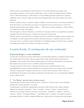 • Antero recorre à personificação de elementos físicos e de conceitos abstratos, que surgem como
personagens nos poemas: o meu coração, a minha alma, o vento, o sonho, mas também a Justiça, a Razão, o
Amor e a Morte. Desta forma, o eu lírico dirige-se a estas entidades, questiona-as, lamenta-se, exige-lhes
explicações como se estivesse a falar com outra pessoa. Frequentemente, estes nomes surgem com inicial
maiúscula.
• Assim, em alguns sonetos, o eu poético estabelece diálogo com esses elementos e conceitos personificados a
fim de desenvolver o seu raciocínio ou de expor o seu argumento. É nesse momento que se socorre das
apóstrofes para interpelar estas entidades: «Razão, [...] / Mais uma vez escuta a minha prece» («Hino à Razão»);
«e tu, Morte, bem-vinda!» («Em viagem»).
• As interrogações, as frases exclamativas e as reticências servem para conferir o tom inquiridor, mas também
coloquial, à discussão de ideias que o eu lírico está a desenvolver interiormente.
• Por fim, registe-se a presença de um vocabulário associado à escuridão, mas também um léxico relativo à luz
e à claridade: estes dois campos lexicais traduzem a dimensão luminosa e a negra dos sonetos de Antero.
Como antes vimos, se o primeiro campo lexical alude à racionalidade, à justiça ou à ideia de bem, o segundo
reúne palavras associadas ao pessimismo, ao desespero ou à morte.
Cesário Verde, O sentimento de um ocidental
O poema longo e a sua estrutura:
Ao longo das 44 estrofes deste poema, embrenhamo-nos numa Lisboa asfixiante e castradora da qual Cesário
não consegue fugir. Percorrendo os diversos espaços físicos, desde o final da tarde até altas horas da
madrugada, o poeta conduz o leito desde as amplas margens do rio Tejo de onde partiram as naus para um
futuro glorioso, até aos becos escuros e simbólicos do presente melancólico.
Ao longo do poema, Cesário mostra o sentimento da clausura que a cidade lhe provoca, com a
impossibilidade de escapar aos espaços fechados, quer sociais quer físicos, que o deixam sentir-se sufocado.
O poema é composto por 44 quadras, cada uma com 11 estrofes através das quais é dada a conhecer a
deambulação do poeta pelas ruas da capital, entrelaçando o real observado com a sua interpretação simbólica
de que a cidade o sufoca.
I. “Ave Marias” (questão épica crónicas navais)
A primeira parte do poema situa-se ao fim da tarde ("ao anoitecer"), à hora em que os sinos das igrejas
chamam para a oração vespertina - a ave-maria.
O sujeito poético, à medida que deambula pelas ruas junto ao Tejo, descreve vários espaços citadinos -
edifícios em construção, "boqueirões", "becos", "varandas", "arsenais", "oficinas", "hotéis da moda" -,
referindo as "personagens urbanas" que neles se movimentam - "carpinteiros", "calafates", "dentistas",
"obreiras", "varinas", "um trôpego arlequim", "os querubins do lar", "os lojistas". Em relação ao grupo de
personagens descrito, é evidente a simpatia solidária que o sujeito poético revela para com as personagens
Página de
56 91
 