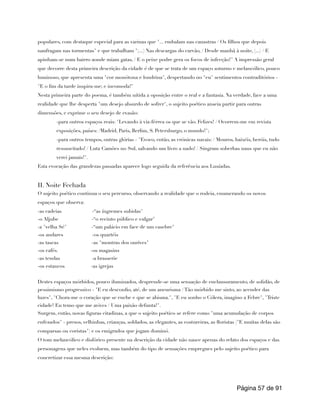 populares, com destaque especial para as varinas que "... embalam nas canastras / Os filhos que depois
naufragam nas tormentas" e que trabalham "(...) Nas descargas do carvão, / Desde manhã à noite, (...) / E
apinham-se num bairro aonde miam gatas, / E o peixe podre gera os focos de infecção!" A impressão geral
que decorre desta primeira descrição da cidade é de que se trata de um espaço soturno e melancólico, pouco
luminoso, que apresenta uma "cor monótona e londrina", despertando no "eu" sentimentos contraditórios -
"E o fim da tarde inspira-me; e incomoda!"
Nesta primeira parte do poema, é também nítida a oposição entre o real e a fantasia. Na verdade, face a uma
realidade que lhe desperta "um desejo absurdo de sofrer", o sujeito poético anseia partir para outras
dimensões, e exprime o seu desejo de evasão:
-para outros espaços reais: "Levando à via-férrea os que se vão. Felizes! / Ocorrem-me em revista
exposições, países: /Madrid, Paris, Berlim, S. Petersburgo, o mundo!";
-para outros tempos, outras glórias - "Evoco, então, as crónicas navais: / Mouros, baixéis, heróis, tudo
ressuscitado! / Luta Camões no Sul, salvando um livro a nado! / Singram soberbas naus que eu não
verei jamais!".
Esta evocação das grandezas passadas aparece logo seguida da referência aos Lusíadas.
II. Noite Fechada
O sujeito poético continua o seu percurso, observando a realidade que o rodeia, enumerando os novos
espaços que observa:
-as cadeias -“as íngremes subidas"
-o Aljube -“o recinto público e vulgar"
-a "velha Sé" -“um palácio em face de um casebre"
-os andares -os quartéis
-as tascas -as "montras dos ourives"
-os cafés. -os magasins
-as tendas -a brasserie
-os estancos -as igrejas
Destes espaços mórbidos, pouco iluminados, desprende-se uma sensação de enclausuramento, de solidão, de
pessimismo progressivo - "E eu desconfio, até, de um aneurisma / Tão mórbido me sinto, ao acender das
luzes", "Chora-me o coração que se enche e que se abisma.", "E eu sonho o Cólera, imagino a Febre", "Triste
cidade! Eu temo que me avives / Uma paixão defunta!".
Surgem, então, novas figuras citadinas, a que o sujeito poético se refere como "uma acumulação de corpos
enfezados" - presos, velhinhas, crianças, soldados, as elegantes, as costureiras, as floristas ("E muitas delas são
comparsas ou coristas") e os emigrados que jogam dominó.
O tom melancólico e disfórico presente na descrição da cidade não nasce apenas do relato dos espaços e das
personagens que neles evoluem, mas também do tipo de sensações empregues pelo sujeito poético para
concretizar essa mesma descrição:
Página de
57 91
 