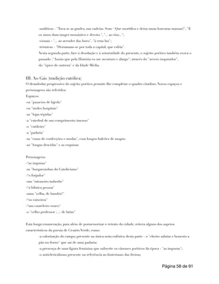 -auditivas - "Toca-se as grades, nas cadeias. Som / Que mortifica e deixa umas loucuras mansas!", "E
os sinos dum tanger monástico e devoto.", "... ao riso...";
-visuais - "... ao acender das luzes", "à crua luz";
-térmicas - "Derramam-se por toda a capital, que esfria".
Nesta segunda parte, face à desolação e à soturnidade do presente, o sujeito poético também evoca o
passado ("Assim que pela História eu me aventuro e alargo") através do "severo inquisidor",
do "épico de outrora" e da Idade Média.
III. Ao Gás (tradição católica)
O deambular progressivo do sujeito poético permite-lhe completar o quadro citadino. Novos espaços e
personagens são referidos:
Espaços:
-os "passeios de lajedo"
-os "moles hospitais"
-as "lojas tépidas"
-a "catedral de um comprimento imenso"
-o "cutileiro"
-a "padaria"
-as "casas de confecções e modas", com longos balcões de mogno
-as "longas descidas" e as esquinas
Personagens:
-“as impuras"
-as "burguesinhas do Catolicismo"
-“o forjador"
-um "ratoneiro imberbe"
-“a lúbrica pessoa"
-uma "velha, de bandós!"
-“os caixeiros"
-“um cauteleiro rouco"
-o "velho professor (...) de latim"
Esta longa enumeração, para além de pormenorizar o retrato da cidade, reitera alguns dos aspetos
característicos da poesia de Cesário Verde, como:
-a valorização do campo, presente na única nota eufórica desta parte - o "cheiro salutar e honesto a
pão no forno" que sai de uma padaria;
-a presença de uma figura feminina que subverte os cânones poéticos da época - "as impuras";
-o anticlericalismo presente na referência ao histerismo das freiras;
Página de
58 91
 