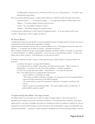 -a solidariedade social presente na referência ao facto de o seu "velho professor (...) de Latim" estar
transformado num pedinte.
Tal como nas duas primeiras partes, o sujeito poético descreve a cidade de modo sensorial, recorrendo a:
-sensações tácteis - "(...) A noite pesa, esmaga. (...) / Um sopro que arrepia os ombros quase nus";
-olfativas - "Um cheiro salutar e honesto a pão no forno";
-visuais - "E a vossa palidez romântica e lunar!";
-auditivas - "Da solidão regouga um cauteleiro rouco".
O sujeito poético sublinha que o real é motivo de inspiração poética - "E eu que medito um livro que
exacerbe. / Quisera que o real e a análise mo dessem".
IV. Horas Mortas
A quarta parte do poema corresponde ao momento final do percurso do sujeito poético, percurso esse que se
vai progressivamente tornando mais angustiante e fechado.
Assim, estamos no domínio total da noite, as estrelas brilham no céu - "Vêm lágrimas de luz dos astros com
olheiras" - e "os guardas, que revistam as escadas, / caminham de lanterna (...)".
Este é também o momento em que as personagens marginais dominam a cidade: as "imorais", os assassinos,
os "tristes bebedores", os "dúbios caminhantes" e até os cães, que se transformam em lobos - "E sujos, sem
ladrar, ósseos, febris, errantes, / Amareladamente, os cães parecem lobos".
É também o momento em que o espaço se torna agressivo para o sujeito poético, essa agressividade está
presente:
-no colocar dos taipais e no ranger das fechaduras;
-na consciência de que a cidade é uma prisão, uma antecâmara da morte - "Mas se vivemos, os
emparedados. / Sem árvores, no vale escuro das muralhas!..."; "prédios sepulcrais";
-no sentir de um nojo físico pela cidade - "Nauseiam-me (...) os ventres das tabernas".
Face a esta cidade opressiva, o sujeito poético apenas pode:
-evocar a beleza e a serenidade do campo
- "Pois sobem, no silêncio, infaustas e trinadas, / As notas pastoris de uma longínqua flauta";
-expressar desejos impossíveis ou de difícil realização
-"Se eu não morresse, nunca! E eternamente / Buscasse e conseguisse a perfeição das
cousas!";
-esperar o regresso da grandeza perdida - "Nós vamos explorar todos os continentes / E
pelas vastidões aquáticas seguir!"
A representação da cidade e dos tipos sociais
• A cidade surge como um espaço que se opõe ao campo. O espaço urbano é visto como opressivo e
destrutivo (por exemplo, nos poemas «Num bairro moderno» e «O sentimento dum ocidental»), tanto para o
sujeito poético como para os populares que para aí se deslocam em busca de melhores condições de vida, na
sequência do enorme êxodo rural que ocorreu nesta época. Em contrapartida, o campo é perspetivado como
um local de liberdade — sendo que o espaço rural não é idealizado, mas descrito de forma realista e concreta.
Página de
59 91
 