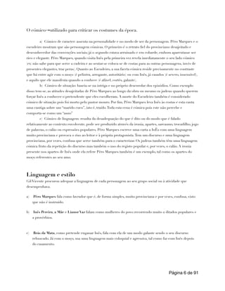 O cómico→utilizado para criticar os costumes da época.
a) Cómico de caracter: assenta na personalidade e no modo de ser da personagem. Pêro Marques e o
escudeiro mostram que são personagem cómicas. O primeiro é o retrato fiel do provinciano desajeitado e
desconhecedor das convenções sociais; já o segundo estava arruinado e era cobarde, embora aparentasse ser
rico e elegante. Pêro Marques, quando visita Inês pela primeira vez revela imediatamente o seu lado cómico
(ex: não sabe para que serve a cadeira e ao sentar-se coloca-se de costas para as outras personagens, invés de
presentes elegantes, traz peras). Quanto ao Escudeiro, a sua faceta cómica reside precisamente no contraste
que há entre agir com o moço (é pelintra, arrogante, autoritário) ou com Inês, já casados (é severo, insensível),
e aquilo que ele manifesta quando a conhece (é afável, cortês, galante).
b) Cómico de situação: baseia-se na intriga e no próprio desenrolar dos episódios. Como exemplo
disso tem-se, as atitudes desajeitadas de Pêro Marques ao longo da obra ou mesmo os judeus quando querem
forçar Inês a conhecer o pretendente que eles escolheram. A morte do Escudeiro também é considerado
cómico de situação pois foi morto pelo pastor mouro. Por fim, Pêro Marques leva Inês às costas e esta canta
uma cantiga sobre um “marido cuco”, isto é, traído.Toda esta cena é cómica pois este não percebe e
comporta-se como um “asno”
c) Cómico de linguagem: resulta da desadequação do que é dito ou do modo que é falado
relativamente ao contexto envolvente, pode ser produzido através da ironia, apartes, sarcasmo, trocadilho, jogo
de palavras, o calão ou expressões populares. Pêro Marques escreve uma carta a InÊs com uma linguagem
muito provinciana e provoca o riso ao leitor e à própria protagonista.Tem um discurso e uma linguagem
provinciana, por vezes, confusa que serve também para o caracterizar. Os judeus também têm uma linguagem
cómica fruto da repetição do discurso mas também o uso do registo popular e, por vezes, o calão. A ironia
presente nos apartes de Inês onde ela refere Pêro Marques também é um exemplo, tal como os apartes do
moço referentes ao seu amo.
Linguagem e estilo
Gil Vicente procurou adequar a linguagem de cada personagem ao seu grupo social ou à atividade que
desempenhava.
a) Pêro Marques fala como lavrador que é, de forma simples, muito provinciana e por vezes, confusa, visto
que não é instruído.
b) Inês Pereira, a Mãe e Lianor Vaz falam como mulheres do povo recorrendo muito a ditados populares e
a provérbios.
c) Brás da Mata, como pretende enganar Inês, fala com ela de um modo galante sendo o seu discurso
rebuscado. Já com o moço, usa uma linguagem mais coloquial e agressiva, tal como faz com Inês depois
do casamento.
Página de
6 91
 