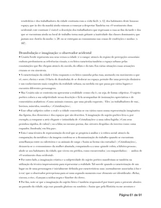 vendedeira e dos trabalhadores da cidade contrasta com a «vida fácil» (v. 12) dos habitantes deste luxuoso
espaço, que às dez da manhã ainda estavam a começar a despertar.Também em «O sentimento dum
ocidental» este contraste é visível: a descrição dos trabalhadores que regressam a casa ao fim da tarde e dos
que se encontram ainda no local de trabalho torna mais gritante a inatividade das classes dominantes, que
jantam nos «hotéis da moda» (v. 28) ou se entregam ao consumismo nas «casas de confeições e modas» (v.
107).
Deambulação e imaginação: o observador acidental
• Cesário Verde representa nos seus versos a cidade (e o campo) através do registo de percepções sensoriais:
embora predominem as referências visuais, o eu lírico caracteriza também o espaço urbano pelas
constatações que lhe chegam através do ouvido, do olfato e do tato. Em várias situações essas sensações
cruzam-se em sinestesia.
• A caracterização da cidade é feita enquanto o eu lírico caminha pelas ruas, anotando em movimento o que
vê, ouve, cheira e sente. O facto de deambular, de se deslocar no espaço, permite-lhe uma perceção dinâmica
e um conhecimento mais completo da realidade urbana, na medida em que passa por vários lugares e
encontra diferentes personagens.
• Mas Cesário não se contenta em apresentar a realidade «como ela é», ou seja, de forma «objetiva». O sujeito
poético coloca a sua subjetividade nessa descrição e fá-la acompanhar de insinuações apreciativas e de
comentários avaliativos: «Como animais comuns, que uma picada esquente, / Eles [os trabalhadores de rua],
bovinos, másculos, ossudos,» («Cristalizações»).
• Esse olhar subjetivo sobre o real e a cidade concretiza-se em vários casos numa representação imaginativa
das figuras, dos elementos e dos espaços que são descritos. A imaginação do sujeito poético leva-o, por
exemplo, a comparar a atriz elegante e intimidada de «Cristalizações» a uma cabra fugidia («Com seus
pezinhos rápidos, de cabra!») ou a falar, no mesmo poema, das «árvores despidas» do inverno como «uma
esquadra [fundeada] em fria paz».
• Esta é uma técnica de representação do real que se propicia à análise e à crítica social: através da
comparação, da metáfora e da imagem condena-se a desumanização do trabalho quando se encontram
semelhanças entre os calceteiros e os animais de carga: «Assim as bestas vão curvadas!» («Cristalizações»),
denuncia-se o «consumismo» da mulher abastada, comparando-a a uma «grande cobra, a lúbrica pessoa»,
alude-se aos habitantes da cidade, que vivem em prédios, como encarcerados («os emparedados») — ambos de
«O sentimento dum ocidental».
• Por outro lado, a imaginação criativa e a subjetividade do sujeito poético manifestam-se também na
utilização da técnica impressionista para representar a realidade.Tal sucede quando a caracterização de um
lugar ou de uma personagem é inicialmente definida por características suas (normalmente associadas à luz e
à cor) que o observador percepciona para só num segundo momento esse elemento ser identificado: «Reluz,
viscoso, o rio», «Lançam a nódoa negra e fúnebre do clero».
• Por fim, note-se que a imaginação do sujeito lírico é também responsável por trazer para o presente alusões
ao passado da cidade, seja esse passado glorioso ou sombrio: «Assim que pela História eu me aventuro e
Página de
61 91
 