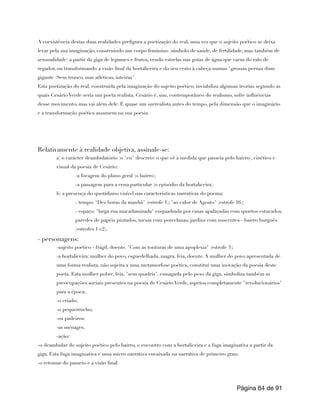 A coexistência destas duas realidades prefigura a poetização do real, uma vez que o sujeito poético se deixa
levar pela sua imaginação, construindo um corpo feminino (símbolo de saúde, de fertilidade, mas também de
sensualidade) a partir da giga de legumes e frutos, vendo estrelas nas gotas de água que caem do ralo de
regador, ou transformando a visão final da hortaliceira e do seu cesto à cabeça numas "grossas pernas dum
gigante /Sem tronco, mas atléticas, inteiras".
Esta poetização do real, construída pela imaginação do sujeito poético, inviabiliza algumas teorias segundo as
quais Cesário Verde seria um poeta realista. Cesário é, sim, contemporâneo do realismo, sofre influências
desse movimento, mas vai além dele. É quase um surrealista antes do tempo, pela dimensão que o imaginário
e a transformação poética assumem na sua poesia.
Relativamente à realidade objetiva, assinale-se:
a) o carácter deambulatório (o "eu" descreve o que vê à medida que passeia pelo bairro), cinético e
visual da poesia de Cesário:
-a focagem do plano geral (o bairro);
-a passagem para a cena particular (o episódio da hortaliceira).
b) a presença do quotidiano visível nas características narrativas do poema:
- tempo: "Dez horas da manhã" (estrofe 1); "ao calor de Agosto" (estrofe 16);
- espaço: "larga rua macadamizada" enquadrada por casas apalaçadas com quartos estucados,
paredes de papéis pintados, mesas com porcelanas, jardins com nascentes - bairro burguês
(estrofes 1 e2);
- personagens:
-sujeito poético - frágil, doente. "Com as tonturas de uma apoplexia" (estrofe 3);
-a hortaliceira: mulher do povo, esguedelhada, magra, feia, doente. A mulher do povo apresentada de
uma forma realista, não sujeita a uma metamorfose poética, constitui uma inovação da poesia deste
poeta. Esta mulher pobre, feia, "sem quadris", esmagada pelo peso da giga, simboliza também as
preocupações sociais presentes na poesia de Cesário Verde, aspetos completamente "revolucionários"
para a época;
-o criado;
-o pequerrucho;
-os padeiros;
-as ménages.
-ação:
-o deambular do sujeito poético pelo bairro, o encontro com a hortaliceira e a fuga imaginativa a partir da
giga. Esta fuga imaginativa é uma micro narrativa encaixada na narrativa de primeiro grau;
-o retomar do passeio e a visão final.
Página de
64 91
 