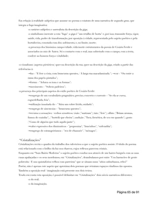 Em relação à realidade subjetiva que assume no poema o estatuto de uma narrativa de segundo grau, que
integra a fuga imaginativa:
-o carácter subjetivo e surrealista da descrição da giga;
-o simbolismo inerente a esta "fuga": a giga é "um retalho de horta" e, por isso, transmite força, vigor,
saúde, vida, poder de transformação, por oposição à cidade, representada pelo sujeito poético e pela
hortaliceira, conotada com dor, sofrimento, e, no limite, morte;
-a presença dos binómios campo/cidade, vida/morte estruturantes da poesia de Cesário Verde e
associados ao mio de Anteu. Só o contacto com o real, mas sobretudo com o campo, com a terra,
confere ao homem força e vitalidade;
-o visualismo (aspetos pictóricos) quer na descrição da rua, quer na descrição da giga, criado a partir das
referências à:
→luz - "E fere a vista, com brancuras quentes, / A larga rua macadamizada."; →cor - "Ou entre a
rama dos papéis pintados";
→forma - "Achava os tons e as formas";
→movimento - "Sobem padeiros";
-a presença dos principais aspetos do estilo poético de Cesário Verde:
→emprego de um vocabulário pragmático, preciso, concreto e corrente - "Se ela se curva,
esguedelhada, feia";
→utilização inusitada do - "Atira um cobre lívido, oxidado";
→emprego de sinestesias - "brancuras quentes";
→recurso a sensações / verbos sensitivos: visão ("matizam"); tato ("fere"); olfato ("Bóiam aromas,
fumos de cozinha"), ("hortelã que cheira"); audição ("Toca, frenética, de vez em quando"); gosto
("Como de alguém que tudo aquilo jante");
→valor expressivo dos diminutivos - "pequenina", "bracinhos", "enfezadita";
→emprego de estrangeirismos - "rez-de-chaussée", "ménages".
“Cristalizações”
Cristalizações recria o quadro do trabalho dos calceteiros a que o sujeito poético assiste. O título do poema
está relacionado com o brilho da luz nos charcos, cujos reflexos parecem cristais.
Enquanto em “Num Bairro Moderno” o sujeito poético conduz-nos através de um bairro burguês com as suas
casas apalaçadas e os seus mordomos, em "Cristalizações", deambulamos por entre "Uns barracões de gente
pobrezita / E uns quintalórios velhos com parreiras" que se situam nuns "sítios suburbanos, reles!"
Porém, não é apenas este aspeto que aproxima dois poemas que retratam espaços citadinos tão opostos.
Também a oposição real / imaginação está presente nos dois textos.
Tendo em conta esta oposição, é possível delimitar em "Cristalizações" dois níveis narrativos diferentes:
-o do real;
-o da imaginação.
Página de
65 91
 