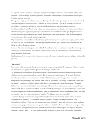 Na segunda estrofe o poeta usa a aliteração em “granzoal azul grão de bico” e em “ramalhete rubro” para
valorizar a ideia de campo. Ao usar o gerúndio (“descendo”) faz transmitir a ideia de movimento da figura
feminina naquele momento.
De seguida o sujeito poético faz uma pequena descrição dos elementos que compõem a merenda, através de
alguns substantivos e de enumerações (“talhadas de melão, damascos”, “pão de ló molhado em malvasia”)
onde frisa o erotismo dos frutos e do resto da comida, através de sensações visuais e gustativas.
Na última quadra, Cesário Verde inicia a frase com uma conjunção coordenativa adversativa que confere a
ideia de que o poeta esqueceu o picnic por um instante e se concentra na mulher que lhe provoca vários
sentimentos e que é portadora de uma grande sensualidade «Mas, todo púrpura, a sair da renda, dos teus
seios como duas rolas», usando aqui a comparação.
O poema termina com uma frase exclamativa que pretende transpor-nos aquilo que o sujeito poético reteve
do picnic, ou seja, essencialmente a beleza daquela figura feminina que vai provocando um turbilhão de
ideias na cabeça do sujeito poético.
Nesta, os dois seios remetem para a sensualidade da mulher, destaca-se muito a cor vermelha «rubro» que nos
remete para a vida sanguínea, mas também para o calor dos seios da figura feminina, metonimicamente
deslocados para as papoulas.
Em finalização, deste poema retém-se o gosto do poeta pelo campo e a atração que aquela figura feminina lhe
provoca.
“De verão”
Este poema relata um passeio do sujeito poético pelo campo, acompanhado de uma prima ("lírica excursão,
de intimidade"), no qual se inclui o episódio das formigas trabalhadoras.
As personagens intervenientes são o sujeito lírico e a prima. O sujeito poético é claramente um homem
citadino (usa um traje inadequado ao campo): "Eu de jasmim na casa do casaco / E de óculo deitado a
tiracolo", apresentando-se, assim, como o perfeito "dândi" num passeio rural, que fuma cachimbo e vê o
campo como um passatempo, mas também como fonte de inspiração ("No campo; eu acho nele a musa que
me anima"); considera- se, ainda, "ocioso, inútil, fraco", em comparação com as formigas que "Arrastam
bichos, uvas e sementes; / E atulham, por instinto, previdentes, / Seus antros quase ocultos na parede"; por
último, revela, talvez, pouca sensibilidade, ao rir do cuidado da prima para não pisar as formigas. Enfim, trata-
se de um proprietário rural de visita à quinta, a quem os trabalhadores "fazem grandes barretadas!", em sinal
de respeito, e que observa a sua vinda com orgulho: "Verdeja, vicejante, a nossa vinha".
A prima é "Criança encantadora", meiga e educada ("Em quem eu noto a mais sincera estima / E a mais
completa e séria educação"); é cuidadosa, dizendo ao primo "Apaga o teu cachimbo junto às eiras",
brincalhona e vaidosa ("Colhe-me uns brincos rubros nas ginjeiras!"), querendo enfeitar-se, como qualquer
criança, com as ginjas; adora a natureza, aprecia o ritmo dos trabalhos do campo ("Quanto me alegra a calma
das debulhas!") e respeita a natureza no seu todo, desviando-se das formigas para não as pisar ("Tu não as
esmagares contra o solo!"). Usa "um chapéu de palha, desabado" e apoia-se no cabo de uma sombrinha.
Página de
67 91
 