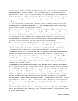 O espaço físico, o campo, é caracterizado, ao longo do poema, como "a musa", detentor de "paz, salubridade",
um espaço repleto de "claridade", "robustez", "ação", desenhado através das leiras e das eiras e onde os
saloios cantam aos bois. É o espaço da "calma das debulhas", das "aldeias tão lavadas", dos "Bons ares! Boa
luz! Bons alimentos!", dos "saloios vivos, corpulentos", das "ramagens / Dos olivais escuros", dos rebanhos
que regressam das pastagens, dos "milhos, nuvens e miragens", dos lugares calmos e das vinhas verdes e
vicejantes.
O sentido associado a este espaço, ao campo, é claramente positivo. O campo é o espaço da claridade, um
lugar solar, saudável, robusto, cheio de força e de viço. Este é, assim, visto como um espaço edénico, uma
espécie de paraíso, pleno de vida e transmitindo felicidade.
Na estrofe 5, encontram-se várias aliterações: no 1.o verso, em "Na ribeira abundam as ramagens" e no 3.o e
4.o versos em "Regressam os rebanhos das pastagens; / Ondeiam milhos, nuvens e miragens" do som nasal (n
e m e do som r); há ainda uma interrogação retórica ("Onde irás") e uma imagem do movimento dos campos
de milho e das nuvens no céu, fustigados pelo vento, sugerida pela forma verbal em "Ondeiam milhos,
nuvens e miragens". O conjunto destes recursos expressivos confere a esta estrofe um visualismo e um
movimento que a transformam numa espécie de quadro/fotografia do espaço referido.
Na estrofe 6, em "Numa colina azul brilha um lugar caiado", é de notar a presença de uma metáfora, na
associação da brancura do lugar com o brilho da "colina azul"; em "Belo!", de uma frase exclamativa que
culmina a descrição das belezas do campo; do diminutivo, com toda a conotação de ternura, na alusão à
"sombrinha" da prima; e, por último, em "Verdeja, vicejante, a nossa vinha", a aliteração do (v).
O episódio das formigas pode ser visto como uma espécie de alegoria: as formigas "em sociedade, espertas,
diligentes" são uma metáfora do trabalho, da dedicação em prol da comunidade e também do campo,
enquanto que o sujeito poético "ocioso, inútil, fraco / (...) de jasmim na casa do casaco / E de óculo deitado a
tiracolo!" poderá ser entendido como a metáfora de cigarra, que canta no Verão e no Inverno, quer viver à
custa dos outros, chegando, por vezes, a sucumbir... O sujeito poético, pelas características que apresenta,
pode também ser o símbolo da cidade.
O carácter visualista e o predomínio das impressões visuais estão bem patentes ao longo de todo o poema,
pois no decurso da "lírica excursão", o sujeito poético revela-se sensível às belezas do campo, que enaltece na
sua descrição: "Que aldeias tão lavadas!" (de notar o emprego do advérbio de intensidade "tão", reforçando a
limpeza das aldeias); "Bons ares! Boa luz! Bons alimentos!" (note-se a repetição do adjectivo); "Olha: os
saloios vivos, corpulentos" (apelo ao destinatário para que veja mesmo). Os segmentos textuais "Na ribeira
abundam as ramagens / Dos olivais escuros", "Regressam os rebanhos das pastagens", "Ondeiam milhos,
nuvens e miragens", "Numa colina azul brilha um lugar caiado", "Verdeja, vicejante a nossa vinha", "No atalho
enxuto, e branco das espigas (...) / Esguio e a negrejar em um cortejo, / Destaca-se um carreiro de formigas.",
"Arrastam bichos, uvas e sementes; / E atulham, por instinto, previdentes, / Seus antros quase ocultos na
parede." constituem uma sucessão de imagens visuais.
Finalmente, o sujeito poético fica silencioso - "E, silencioso, eu fico para trás" - provavelmente para registar,
guardar bem no seu íntimo, todas as impressões visuais, todas as imagens daquele paraíso e, para isso, precisa
de silêncio, de recolhimento.
Página de
68 91
 
