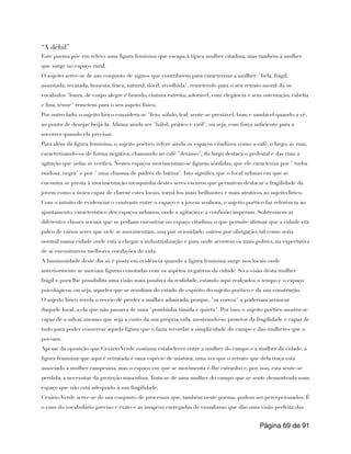 “A débil”
Este poema põe em relevo uma figura feminina que escapa à típica mulher citadina, mas também à mulher
que surge no espaço rural.
O sujeito serve-se de um conjunto de signos que contribuem para caracterizar a mulher: "bela, frágil,
assustada, recatada, honesta, fraca, natural, dócil, recolhida", remetendo para o seu retrato moral. Já os
vocábulos "loura, de corpo alegre e brando, cintura estreita, adorável, com elegância e sem ostentação, esbelta
e fina, ténue" remetem para o seu aspeto físico.
Por outro lado, o sujeito lírico considera-se "feio, sólido, leal; sente-se prestável, bom e saudável quando a vê,
ao ponto de desejar beijá-la. Afirma ainda ser "hábil, prático e viril", ou seja, com força suficiente para a
socorrer quando ela precisar.
Para além da figura feminina, o sujeito poético refere ainda os espaços citadinos como o café, o largo, as ruas,
caracterizando-os de forma negativa, chamando ao café "devasso"; do largo destaca o pedestal e das ruas a
agitação que nelas se verifica. Nestes espaços movimentam-se figuras sórdidas, que ele caracteriza por " turba
ruidosa, negra" e por " uma chusma de padres de batina". Isto significa que o local urbano em que se
encontra se presta à movimentação mesquinha destes seres escuros que permitem destacar a fragilidade da
jovem como a única capaz de clarear estes locais, torná-los mais brilhantes e mais atrativos ao sujeito lírico.
Com o intuito de evidenciar o contraste entre o espaço e a jovem senhora, o sujeito poético faz referência ao
ajuntamento, característico dos espaços urbanos, onde a agitação e a confusão imperam. Sobressaem as
diferentes classes sociais que se podiam encontrar no espaço citadino, o que permite afirmar que a cidade era
palco de vários seres que nele se movimentam, uns por ociosidade, outros por obrigação, tal como seria
normal numa cidade onde está a chegar a industrialização e para onde acorrem os mais pobres, na expectativa
de aí encontrarem melhores condições de vida.
A luminosidade deste dia só é posta em evidência quando a figura feminina surge nos locais onde
anteriormente se moviam figuras conotadas com os aspetos negativos da cidade. Só a visão desta mulher
frágil e pura lhe possibilita uma visão mais positiva da realidade, estando aqui realçados o tempo e o espaço
psicológicos, ou seja, aqueles que se resultam do estado de espírito do sujeito poético e da sua construção.
O sujeito lírico revela o receio de perder a mulher admirada, porque, "os corvos" a poderiam arrancar
daquele local, a ela que não passava de uma "pombinha tímida e quieta". Por isso, o sujeito poético mostra-se
capaz de a salvar, mesmo que seja a custo da sua própria vida, mostrando-se protetor da fragilidade e capaz de
tudo para poder conservar aquela figura que o fazia recordar a simplicidade do campo e das mulheres que o
povoam.
Apesar da oposição que Cesário Verde costuma estabelecer entre a mulher do campo e a mulher da cidade, a
figura feminina que aqui é retratada é uma espécie de mistura, uma vez que o retrato que dela traça está
associado à mulher campesina, mas o espaço em que se movimenta é-lhe estranho e, por, isso, esta sente-se
perdida, a necessitar da proteção masculina.Trata-se de uma mulher do campo que se sente desnorteada num
espaço que não está adequado à sua fragilidade.
Cesário Verde serve-se de um conjunto de processos que, também neste poema, podem ser percepcionados. É
o caso do vocabulário preciso e exato e as imagens carregadas de visualismo que dão uma visão perfeita das
Página de
69 91
 