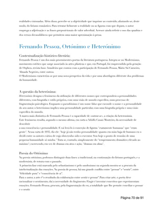realidades visionadas. Além disso, percebe-se a objetividade que imprime ao conteúdo, afastando-se, deste
modo, do lirismo romântico. Para retratar fielmente a realidade ou as figuras com que depara, o autor
emprega a adjetivação e as frases preposicionais de valor adverbial. Acresce ainda referir o uso das quadras e
dos versos decassilábicos que permitem uma maior aproximação à prosa.
Fernando Pessoa, Ortónimo e Heterónimo
Contextualização histórico-literária:
Fernando Pessoa é um dos mais proeminentes poetas da literatura portuguesa. Integra-se no Modernismo,
movimento estético que surge associado às artes plásticas e que, em Portugal, foi empreendido pela geração
de Orpheu, revista luso- brasileira que contou com a participação de Fernando Pessoa, Mário Sá-Carneiro,
Almada Negreiro, entre outros.
O Modernismo caracteriza-se por uma nova perspetiva da vida e por uma abordagem diferente dos problemas
da humanidade.
A questão da heterónima:
Heteronímia designa o fenómeno da utilização de diferentes nomes que correspondem a personalidades
diferentes, com biografia e estilo próprios, com uma visão de mundo específica, num processo de
fragmentação psicológica. Enquanto o pseudónimo é um nome falso que esconde o nome e a personalidade
do seu autor, o heterónimo implica uma personalidade particular, com uma biografia própria e uma visão
específica do mundo.
A marca mais distintiva de Fernando Pessoa é a capacidade de «outrar-se», a criação da heteronímia.
Este fenómeno resulta, segundo o mesmo afirma, em carta a Adolfo Casais Monteiro, da necessidade de
descobrir
a sua consciência e personalidade. E vai levá-lo à conceção de figuras "exatamente humanas" que "eram
gente". Nessa carta de 1935, diz ele: "hoje já não tenho personalidade: quanto em mim haja de humano eu o
dividi entre os autores vários de cuja obra tenho sido o executor. Sou hoje o ponto de reunião de uma
pequena humanidade só minha." Trata se, contudo, simplesmente do "temperamento dramático elevado ao
máximo"; escrevendo, em vez de dramas em atos e ação, "dramas em alma".
Poesia do Ortónimo
Na poesia ortónimo, podemos distinguir duas fases: a tradicional, na continuação do lirismo português, e a
modernista, de rotura com o passado.
A primeira fase está marcada pelo sebastianismo e pelo saudosismo na segunda mostra-se a procura da
intelectualização das emoções. Na poesia de pessoa, há um grande conflito entre “pensar” e “sentir”, entre
“felicidade pura” e “consciência de si”.
Para o autor, a arte é“o resultado da colaboração entre sentir e pensar”.Para criar arte, o poeta deve
racionalizar o sentimento, daí a necessidade do fingimento. Fingir é inventar conceitos que experimentam
emoções. Fernando Pessoa, procura, pela fragmentação do eu, a totalidade que lhe permite conciliar o pensar
e o sentir.
Página de
70 91
 