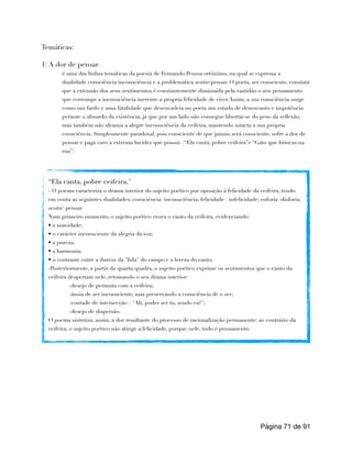 Temáticas:
1) A dor de pensar
é uma das linhas temáticas da poesia de Fernando Pessoa ortônimo, na qual se expressa a
dualidade consciência/inconsciência e a problemática sentir/pensar. O poeta, ser consciente, constata
que a extensão dos seus sentimentos é constantemente diminuída pela vastidão o seu pensamento
que corrompe a inconsciência inerente a própria felicidade de viver.Assim, a sua consciência surge
como um fardo e uma fatalidade que desencadeia no poeta um estado de desencanto e impotência
perante o absurdo da existência, já que por um lado não consegue libertar-se do peso da reflexão,
mas também não alcança a alegre inconsciência da ceifeira, mantendo intacta a sua própria
consciência. Simplesmente paradoxal, pois consciente de que jamais será consciente, sofre a dor de
pensar e paga caro a extrema lucidez que possui. (“Ela canta, pobre ceifeira”e “Gato que brincas na
rua”)
Página de
71 91
“Ela canta, pobre ceifeira,"
- O poema caracteriza o drama interior do sujeito poético por oposição à felicidade da ceifeira, tendo
em conta as seguintes dualidades: consciência /inconsciência; felicidade / infelicidade; euforia /disforia;
sentir/ pensar.
Num primeiro momento, o sujeito poético evoca o canto da ceifeira, evidenciando:
• a suavidade;
• o carácter inconsciente da alegria da voz;
• a pureza;
• a harmonia;
• o contraste entre a dureza da "lida" do campo e a leveza do canto.
-Posteriormente, a partir da quarta quadra, o sujeito poético exprime os sentimentos que o canto da
ceifeira despertam nele, retomando o seu drama interior:
-desejo de permuta com a ceifeira;
-ânsia de ser inconsciente, mas preservando a consciência de o ser;
-vontade de intersecção - "Ah, poder ser tu, sendo eu!";
-desejo de dispersão.
O poema sintetiza, assim, a dor resultante do processo de racionalização permanente: ao contrário da
ceifeira, o sujeito poético não atinge a felicidade, porque, nele, tudo é pensamento.
 