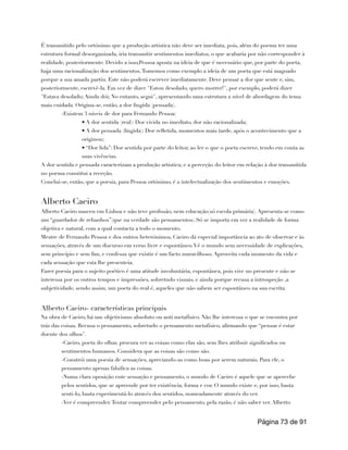 É transmitido pelo ortónimo que a produção artística não deve ser imediata, pois, além do poema ter uma
estrutura formal desorganizada, iria transmitir sentimentos imediatos, o que acabaria por não corresponder à
realidade, posteriormente. Devido a isso,Pessoa aposta na ideia de que é necessário que, por parte do poeta,
haja uma racionalização dos sentimentos.Tomemos como exemplo a ideia de um poeta que está magoado
porque a sua amada partiu. Este não poderá escrever imediatamente. Deve pensar a dor que sente e, sim,
posteriormente, escrevê-la. Em vez de dizer "Estou desolado, quero morrer!", por exemplo, poderá dizer
"Estava desolado; Ainda dói; No entanto, segui", apresentando uma estrutura a nível de abordagem do tema
mais cuidada. Origina-se, então, a dor fingida (pensada).
-Existem 3 níveis de dor para Fernando Pessoa:
• A dor sentida (real): Dor vivida no imediato, dor não racionalizada;
• A dor pensada (fingida): Dor refletida, momentos mais tarde, após o acontecimento que a
originou;
• “Dor lida”: Dor sentida por parte do leitor, ao ler o que o poeta escreve, tendo em conta as
suas vivências.
A dor sentida e pensada caracterizam a produção artística; e a perceção do leitor em relação à dor transmitida
no poema constitui a receção.
Conclui-se, então, que a poesia, para Pessoa ortónimo, é a intelectualização dos sentimentos e emoções.
Alberto Caeiro
Alberto Caeiro nasceu em Lisboa e não teve profissão, nem educação(só escola primária). Apresenta-se como
um “guardador de rebanhos”(que na verdade são pensamentos).Só se importa em ver a realidade de forma
objetiva e natural, com a qual contacta a todo o momento.
Mestre de Fernando Pessoa e dos outros heterónimos, Caeiro dá especial importância ao ato de observar e às
sensações, através de um discurso em verso livre e espontâneo.Vê o mundo sem necessidade de explicações,
sem princípio e sem fim, e confessa que existir é um facto maravilhoso. Aproveita cada momento da vida e
cada sensação que esta lhe presenteia.
Fazer poesia para o sujeito poético é uma atitude involuntária, espontânea, pois vive no presente e não se
interessa por os outros tempos e impressões, sobretudo visuais, e ainda porque recusa a introspeção ,a
subjetividade, sendo assim, um poeta do real é, aqueles que não sabem ser espontâneo na sua escrita.
Alberto Caeiro- características principais
Na obra de Caeiro, há um objetivismo absoluto ou anti metafísico. Não lhe interessa o que se encontra por
trás das coisas. Recusa o pensamento, sobretudo o pensamento metafísico, afirmando que “pensar é estar
doente dos olhos".
-Caeiro, poeta do olhar, procura ver as coisas como elas são, sem lhes atribuir significados ou
sentimentos humanos. Considera que as coisas são como são.
-Constrói uma poesia de sensações, apreciando-as como boas por serem naturais. Para ele, o
pensamento apenas falsifica as coisas.
-Numa clara oposição ente sensação e pensamento, o mundo de Caeiro é aquele que se apercebe
pelos sentidos, que se apreende por ter existência, forma e cor. O mundo existe e, por isso, basta
senti-lo, basta experimentá-lo através dos sentidos, nomeadamente através do ver.
-Ver é compreender.Tentar compreender pelo pensamento, pela razão, é não saber ver. Alberto
Página de
73 91
 