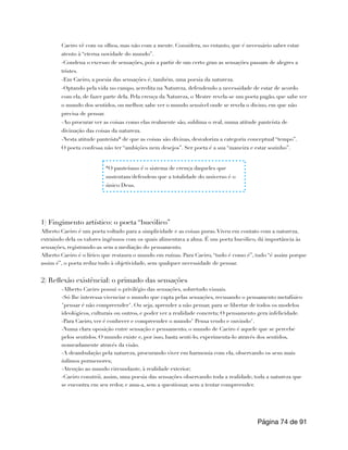 Caeiro vê com os olhos, mas não com a mente. Considera, no entanto, que é necessário saber estar
atento à “eterna novidade do mundo”.
-Condena o excesso de sensações, pois a partir de um certo grau as sensações passam de alegres a
tristes.
-Em Caeiro, a poesia das sensações é, também, uma poesia da natureza.
-Optando pela vida no campo, acredita na Natureza, defendendo a necessidade de estar de acordo
com ela, de fazer parte dela. Pela crença da Natureza, o Mestre revela-se um poeta pagão, que sabe ver
o mundo dos sentidos, ou melhor, sabe ver o mundo sensível onde se revela o divino, em que não
precisa de pensar.
-Ao procurar ver as coisas como elas realmente são, sublima o real, numa atitude panteísta de
divinação das coisas da natureza.
-Nesta atitude panteísta* de que as coisas são divinas, desvaloriza a categoria conceptual “tempo”.
O poeta confessa não ter “ambições nem desejos”. Ser poeta é a sua “maneira e estar sozinho”.
1) Fingimento artístico: o poeta “bucólico”
Alberto Caeiro é um poeta voltado para a simplicidade e as coisas puras.Viveu em contato com a natureza,
extraindo dela os valores ingênuos com os quais alimentava a alma. É um poeta bucólico, dá importância às
sensações, registrando-as sem a mediação do pensamento.
Alberto Caeiro é o lírico que restaura o mundo em ruínas. Para Caeiro, “tudo é como é”, tudo “é assim porque
assim é”, o poeta reduz tudo à objetividade, sem qualquer necessidade de pensar.
2) Reflexão existêncial: o primado das sensações
-Alberto Caeiro possui o privilégio das sensações, sobretudo visuais.
-Só lhe interessa vivenciar o mundo que capta pelas sensações, recusando o pensamento metafísico
"pensar é não compreender". Ou seja, aprender a não pensar, para se libertar de todos os modelos
ideológicos, culturais ou outros, e poder ver a realidade concreta; O pensamento gera infelicidade.
-Para Caeiro, ver é conhecer e compreender o mundo" Pensa vendo e ouvindo".
-Numa clara oposição entre sensação e pensamento, o mundo de Caeiro é aquele que se percebe
pelos sentidos. O mundo existe e, por isso, basta senti-lo, experimenta-lo através dos sentidos,
nomeadamente através da visão.
-A deambulação pela natureza, procurando viver em harmonia com ela, observando os seus mais
ínfimos pormenores;
-Atenção ao mundo circundante, à realidade exterior;
-Caeiro constrói, assim, uma poesia das sensações observando toda a realidade, toda a natureza que
se encontra em seu redor, e ama-a, sem a questionar, sem a tentar compreender.
Página de
74 91
*O panteísmo é o sistema de crença daqueles que
sustentam/defendem que a totalidade do universo é o
único Deus.
 