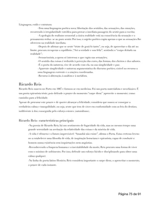 Linguagem, estilo e estrutura:
-Tem uma linguagem poética nova: libertação dos sentidos, das sensações, das emoções,
recorrendo à irregularidade estrófica para provar a imediata passagem do sentir para a escrita;
-A apologia do realismo sensorial: a única realidade está na consciência da sensação e o
pensamento reduz- se ao puro sentir. Por isso, o sujeito poético capta apenas o que as sensações lhe
oferecem na realidade imediata;
-Depois de afirmar que se sente “triste de gozá-lo tanto”, ou seja, de aproveitar o dia até ao
limite, procura recuperar o equilíbrio (“Sei a verdade e sou feliz”) sentindo o “corpo deitado na
realidade”;
-Sensacionista, a quem só interessa o que capta nas sensações;
-O sentido das coisas é reduzido à perceção das cores, das formas, dos cheiros e dos sabores.
-É o poeta da natureza, vive de acordo com ela, na sua simplicidade e paz;
-Aparente simplicidade e natureza argumentativa do discurso poético, visível no recurso a
uma linguagem corrente e a orações coordenadas.
-Recurso à aliteração, à anáfora e à metáfora.
Ricardo Reis
Ricardo Reis nasceu no Porto em 1887 e formou-se em medicina. Foi um poeta materialista e neoclássico. É
um poeta epicurista triste, pois defende o prazer do momento “carpe diem” (aproveite o momento) como
caminho para a felicidade.
Apesar de procurar este prazer e de querer alcançar a felicidade, considera que nunca se consegue a
verdadeira calma e tranquilidade, ou seja, sente que tem de viver em conformidade com as leis do destino,
indiferente à dor, conseguida pelo esforço estoico (naturalismo).
Ricardo Reis- características principais
-Na poesia de Ricardo Reis, há um sentimento de fugacidade da vida, mas ao mesmo tempo uma
grande serenidade na aceitação da relatividade das coisas e da miséria de vida.
-A vida é efémera e o futuro imprevisível. “Amanhã não existe”, afirma o Poeta. Estas certezas levem-
no a estabelecer uma filosofia de vida, de inspiração horaciana e epicurista, capaz de conduzir o
homem numa existência sem inquietações nem angústias.
-Reconhecendo a fraqueza humana e a inevitabilidade da morte, Reis procura uma forma de viver
com o mínimo de sofrimento. Por isso, defende um esforço lúcido e disciplinando para obter uma
calma qualquer.
-Na linha do poeta latino Horácio, Reis considera importante o carpe diem, o aproveitar o momento,
o prazer de cada instante.
Página de
75 91
 