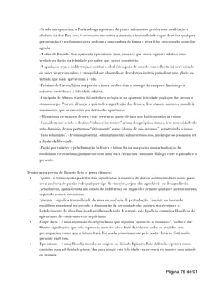 -Sendo um epicurista, o Poeta advoga a procura do prazer sabiamente gerido, com moderação e
afastado da dor. Para isso, é necessário encontrar a ataraxia, a tranquilidade capaz de evitar qualquer
perturbação. O ser humano deve ordenar a sua conduta de forma a viver feliz, procurando o que lhe
agrada.
-A obra de Ricardo Reis apresenta epicurismo triste, uma vez que busca o prazer relativo, uma
verdadeira ilusão da felicidade por saber que tudo é transitório.
-A apatia, ou seja, a indiferença, constitui o ideal ético, pois, de acordo com o Poeta, há necessidade
de saber viver com calma e tranquilidade, abstendo-se de esforços inúteis para obter uma gloria ou
virtude, que nada apresentam à vida.
-Próximo de Caeiro, há na sua poesia a áurea mediocritas, o sossego do campo, o fascínio pela
natureza onde busca a felicidade relativa.
-Discípulo de Alberto Caeiro, Ricardo Reis refugia-se na aparente felicidade pagã que lhe atenua o
desassossego. Procura alcançar a quietude e a perfeição dos deuses, desenhando um novo mundo à
sua medida, que se encontra por detrás das aparências.
-Afirma uma crença nos deuses e nas presenças quase-divinas que habitam todas as coisas.
-Considera que sendo o destino “calmo e inexorável” acima dos próprios deuses, tem necessidade do
auto domínio, de nos portarmos “altivamente” como “donos de nós-mesmos”, construindo o nosso
“fado voluntário”. Devemos procurar, voluntariamente, submetermos-nos, ainda que só possamos ter
a ilusão da liberdade.
-Pagão por carácter e pela formação helénica e latina, há na sua poesia uma actualização de
estoicismo e epicurismo, juntamente com uma ostra ética e um constante diálogo entre o passado e o
presente.
Temáticas na poesia de Ricardo Reis (o poeta clássico):
• Apatia – o termo apatia pode ter dois significados, a ausência de dor ou sofrimento bem como pode
ser a ausência de paixão e de qualquer tipo de emoções, sejam elas agradáveis ou desagradáveis.
Actualmente, apatia denota um estado de indiferença ou impavidez perante qualquer acontecimento,
seguindo assim o estoicismo.
• Ataraxia – significa tranquilidade da alma ou ausência de perturbação. Consiste na busca do
equilíbrio emocional recorrendo à diminuição da intensidade das paixões, dos desejos e o
fortalecimento da alma face às adversidades da vida. A ataraxia está ligada às correntes filosóficas do
epicurismo, do estoicismo e do cepticismo.
• Carpe diem – é uma expressão de origem latina que significa "aproveita o momento", "colhe o dia".
Outros significados que esta expressão pode ter são o fruir da vida em todos os sentidos sem
preocupações com o que o futuro trará. Foi usada primeiramente pelo poeta Horácio. Está muito
presente em Odes.
• Epicurismo – é uma filosofia moral com origem no filósofo Epicuro. Este defendia o prazer como
caminho para a felicidade plena. Mas para atingir esta felicidade era necess á rio manter uma atitude
de ataraxia.
Página de
76 91
 