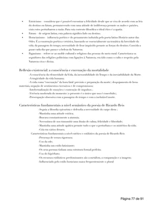 • Estoicismo – considera que é possível encontrar a felicidade desde que se viva de acordo com as leis
do destino ou fatum, permanecendo com uma atitude de indiferença perante os males e paixões,
visto estes perturbarem a razão. Para esta corrente filosófica o ideal ético é a apatia.
• Fatum – de origem latina, esta palavra significa fado ou destino.
• Horacianismo – influencia poética e do pensamento induzida pelo poeta latino Horácio autor das
Odes. É a construção poética e retórica, baseando-se essencialmente na temática da brevidade da
vida, da passagem do tempo, necessidade de ficar impávido perante as forças do destino. Convida a
gozar cada dia que passa e a beleza da Natureza.
• Paganismo – refere-se ao molde cultural e religioso das pessoas do meio rural. Caracterizava os
seguidores das religiões politeístas com ligações à Natureza, era tido como o culto e respeito pela
Natureza viva e divina.
Reflexão existencial: a consciência e encenação da mortalidade
-A consciência da efemeridade da Vida, da inexorabilidade do Tempo e da ineviatbilidade da Morte.
-A tragicidade da vida humana;
-A vida como “encenação” da hora fatal (previsão e preparação da morte): despojamento de bens
materiais, negação de sentimentos excessivos e de compromissos;
-Intelectualização de emoções e contenção de impulsos ;
-Vivência moderada do momento (o presente é o único que nos é concebido);
-Preocupação obsessiva com a passagem do tempo e com a inelutável morte.
Características fundamentais a nível semântico da poesia de Ricardo Reis
-Seguia a filosofia epicurista e defendia a necessidade do carpe diem ;
-Mantinha uma atitude estóica;
-Buscava constantemente a ataraxia;
-Necessitava de nos transmitir uma ilusão de calma, felicidade e liberdade;
-Mantinha uma atitude apática perante tudo o que o perturbava e os mistérios da vida;
-Cria em vários deuses;
Características fundamentais a nível estético e estilístico da poesia de Ricardo Reis
-Presença de versos rigorosos;
-Uso da ode;
-Mantinha um estilo latinizante;
-Os seus poemas tinham uma estrutura formal perfeita;
-Uso do hipérbato;
-Os recursos estilísticos predominantes são a metáfora, a comparação e a imagem;
-Influenciado pelo estilo horaciano usava frequentemente o plural
Página de
77 91
 