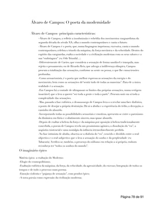 Álvaro de Campos: O poeta da modernidade
Álvaro de Campos- principais características:
-Álvaro de Campos, a refletir a insubmissão e rebeldia dos movimentos vanguardistas da
segunda década do século XX, olha o mundo contemporâneo e canta o futuro.
-Álvaro de Campos é o poeta, que, numa linguagem impetuosa, excessiva, canta o mundo
contemporâneo, celebra o triunfo da máquina, da força mecânica e da velocidade. Dentro do
espírito das vanguardas, exalta a sociedade e a civilização modernas com os seus valores e a
sua “embriaguez” (ex: Ode Triunfal...).
-Diferentemente de Caeiro, que considera a sensação de forma saudável e tranquila, mas
rejeita o pensamento, ou de Ricardo Reis, que advoga a indiferença olímpica, Campos
procura a totalização das sensações, conforme as sente ou pensa, o que lhe causa tensões
profundas.
-Como sensacionista, é o poeta que melhor expressa as sensações da energia e do
movimento, bem como as sensações de“sentir tudo de todas as maneiras”. Para ele a única
realidade é a sensação.
-Em Campos há a vontade de ultrapassar os limites das próprias sensações, numa vertigem
insaciável, que o leva a querer “ser toda a gente e toda a parte”. Procura unir em si toda a
complexidade das sensações.
-Mas, passada a fase eufórica, o desassossego de Campos leva-o a revelar uma face disfórica,
a ponto de desejar a própria destruição. Há ai a abulia e a experiência do tédio, a decepção, o
caminho do absurdo.
-Incorporando todas as possibilidades sensoriais e emotivas, apresenta-se entre o paroxismo
da dinâmica em fúria e o abatimento sincero, mas quase absurdo.
-Depois de exaltar a beleza da força e da máquina por oposição à beleza tradicionalmente
concebida, a poesia de Campos revela um pessimismo agónico, a dissolução do “eu”, a
angústia existencial e uma nostalgia da infância irremediavelmente perdida.
-Na fase intimista de abulia, observa-se a disforia do “eu”, vencido e dividido entre o real
objectivo e o real subjectivo que o leva a sensação do sonho e da perplexidade (ex:
Tabacaria).Verifica-se, também, a presença do niilismo em relação a si próprio, embora
reconheça ter “todos os sonhos do mundo”.
O imaginário épico
Matéria épica- a exaltação do Moderno:
-Elogio do cosmopolitismo;
-Exaltação eufórica da máquina, da força, da velocidade, da agressividade, do excesso; Integração de todos os
tempos e de todo o processo num poema;
-Emoção violenta e “pujança de sensação”, com pendor épico;
-A nova poesia como expressão da civilização moderna;
Página de
78 91
 