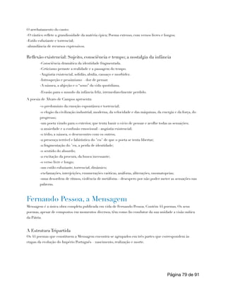 O arrebatamento do canto:
-O cântico reflete a grandiosidade da matéria épica; Poema extenso, com versos livres e longos;
-Estilo esfuziante e torrencial;
-abundância de recursos expressivos.
Reflexão existencial: Sujeito, consciência e tempo; a nostalgia da infância
-Consciência dramática da identidade fragmentada.
-Ceticismo perante a realidade e a passagem do tempo.
-Angústia existencial, solidão, abulia, cansaço e morbidez.
-Introspeção e pessimismo – dor de pensar.
-A náusea, a abjeção e o “sono” da vida quotidiana.
-Evasão para o mundo da infância feliz, irremediavelmente perdido.
A poesia de Álvaro de Campos apresenta:
-o predomínio da emoção espontânea e torrencial;
-o elogio da civilização industrial, moderna, da velocidade e das máquinas, da energia e da força, do
progresso;
-um poeta virado para o exterior, que tenta banir o vício de pensar e acolhe todas as sensações;
-a ansiedade e a confusão emocional - angústia existencial;
-o tédio, a náusea, o desencontro com os outros;
-a presença terrível e labiríntica do "eu" de que o poeta se tenta libertar;
-a fragmentação do "eu, a perda de identidade;
-o sentido do absurdo;
-a excitação da procura, da busca incessante;
-o verso livre e longo;
-um estilo esfuziante, torrencial, dinâmico;
-exclamações, interjeições, enumerações caóticas, anáforas, aliterações, onomatopeias;
-uma desordem de ritmos, violência de metáforas - desespero por não poder meter as sensações nas
palavras.
Fernando Pessoa, a Mensagem
Mensagem é a única obra completa publicada em vida de Fernando Pessoa. Contém 44 poemas. Os seus
poemas, apesar de compostos em momentos diversos, têm como fio condutor da sua unidade a visão mítica
da Pátria.
A Estrutura Tripartida
Os 44 poemas que constituem a Mensagem encontra-se agrupados em três partes que correspondem às
etapas da evolução do Império Português – nascimento, realização e morte.
Página de
79 91
 