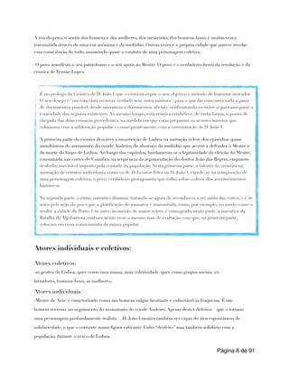 A voz do povo, o sentir dos homens e das mulheres, dos mesteirais, dos homens-bons, é muitas vezes
transmitida através de uma voz anônima e da multidão. Outras vezes é a própria cidade que parece revelar
essa consciência do todo, assumindo quase o estatuto de uma personagem coletiva.
O povo manifesta o seu patriotismo e o seu apoio ao Mestre. O povo é o verdadeiro herói da revolução e da
crónica de Fernão Lopes.
Atores individuais e coletivos:
Atores coletivos:
-as gentes de Lisboa, quer como uma massa, uma coletividade, quer como grupos sociais (ex:
lavradores, homens-bons, as mulheres).
Atores individuais:
-Mestre de Avis- é caracterizado como um homem vulgar, hesitante e vulnerável às fraquezas. É um
homem receoso, no seguimento do assassinato do conde Andeiro. Apesar destes defeitos – que o tornam
uma personagem profundamente realista –, D. João I mostra também ser capaz de atos espontâneos de
solidariedade, o que o converte numa figura cativante. Líder “desfeito” mas também solidário com a
população, durante o cerco de Lisboa.
Página de
8 91
É no prólogo da Crónica de D. João I que o cronista expõe o seu objetivo e método de historiar inovador.
O seu desejo é "em esta obra escrever verdade sem outra mistura", para o que faz concorrer toda a gama
de documentos possível, desde narrativas a documentos oficiais, confrontando-os entre si para assegurar a
veracidade dos registos existentes. Ao mesmo tempo, esta crónica estabelece, de certa forma, o ponto de
chegada das duas crónicas precedentes, na medida em que estas preparam os acontecimentos que
culminam com a sublevação popular e consequentemente, com a entronização de D. João I.
A primeira parte da crónica descreve a insurreição de Lisboa na narração célere dos episódios quase
simultâneos do assassinato do conde Andeiro, do alvoroço da multidão que acorre a defender o Mestre e
da morte do bispo de Lisboa. Ao longo dos capítulos, fundamenta-se a legitimidade da eleição do Mestre,
consumada nas cortes de Coimbra, na sequência da argumentação do doutor João das Regras, enquanto
desfecho inevitável imposto pela vontade da população. Nesta primeira parte, o talento do cronista na
animação de retratos individuais, como os de D. Leonor Teles ou D. João I, excede-se na composição de
uma personagem coletiva, o povo, verdadeiro protagonista que influi sobre o devir dos acontecimentos
históricos.
Na segunda parte, o ritmo narrativo diminui, tratando-se agora de reconhecer o rei saído das cortes, e é de
novo pela ação do povo que a glorificação do monarca é transmitida, como, por exemplo, no modo como o
acolhe a cidade do Porto. Um outro momento de maior relevo é consagrado, nesta parte, à narrativa da
Batalha de Aljubarrota, embora aí não ecoe o mesmo tom de exaltação com que, na primeira parte,
colocara em cena o movimento da massa popular.
 