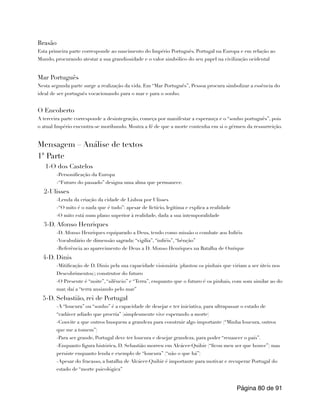 Brasão
Esta primeira parte corresponde ao nascimento do Império Português. Portugal na Europa e em relação ao
Mundo, procurando atestar a sua grandiosidade e o valor simbólico do seu papel na civilização ocidental
Mar Português
Nesta segunda parte surge a realização da vida. Em “Mar Português”, Pessoa procura simbolizar a essência do
ideal de ser português vocacionando para o mar e para o sonho.
O Encoberto
A terceira parte corresponde a desintegração, começa por manifestar a esperança e o “sonho português”, pois
o atual Império encontra-se moribundo. Mostra a fé de que a morte contenha em si o gérmen da ressurreição.
Mensagem – Análise de textos
1ª Parte
1-O dos Castelos
-Personificação da Europa
-“Futuro do passado” designa uma alma que permanece.
2-Ulisses
-Lenda da criação da cidade de Lisboa por Ulisses
-“O mito é o nada que é tudo”: apesar de fictício, legitima e explica a realidade
-O mito está num plano superior à realidade, dada a sua intemporalidade
3-D. Afonso Henriques
-D. Afonso Henriques equiparado a Deus, tendo como missão o combate aos Infiéis
-Vocabulário de dimensão sagrada: “vigília”, “infiéis”, “bênção”
-Referência ao aparecimento de Deus a D. Afonso Henriques na Batalha de Ourique
4-D. Dinis
-Mitificação de D. Dinis pela sua capacidade visionária (plantou os pinhais que viriam a ser úteis nos
Descobrimentos); construtor do futuro
-O Presente é “noite”, “silêncio” e “Terra”, enquanto que o futuro é os pinhais, com som similar ao do
mar, daí a “terra ansiando pelo mar”
5-D. Sebastião, rei de Portugal
-A “loucura” ou “sonho” é a capacidade de desejar e ter iniciativa, para ultrapassar o estado de
“cadáver adiado que procria” (simplesmente vive esperando a morte)
-Convite a que outros busquem a grandeza para construir algo importante (“Minha loucura, outros
que me a tomem”)
-Para ser grande, Portugal deve ter loucura e desejar grandeza, para poder “renascer o país”.
-Enquanto figura histórica, D. Sebastião morreu em Alcácer-Quibir (“ficou meu ser que houve”) mas
persiste enquanto lenda e exemplo de “loucura” (“não o que há”)
-Apesar do fracasso, a batalha de Alcácer-Quibir é importante para motivar e recuperar Portugal do
estado de “morte psicológica”
Página de
80 91
 