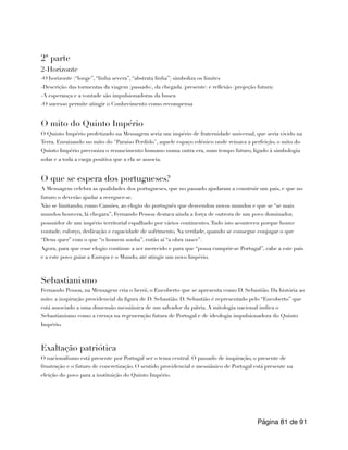 2ª parte
2-Horizonte
-O horizonte (“longe”, “linha severa”, “abstrata linha”) simboliza os limites
-Descrição das tormentas da viagem (passado), da chegada (presente) e reflexão (projeção futura)
-A esperança e a vontade são impulsionadoras da busca
-O sucesso permite atingir o Conhecimento como recompensa
O mito do Quinto Império
O Quinto Império profetizado na Mensagem seria um império de fraternidade universal, que seria vivido na
Terra. Enraizando no mito do "Paraíso Perdido", aquele espaço edénico onde reinava a perfeição, o mito do
Quinto Império preconiza o renascimento humano numa outra era, num tempo futuro, ligado à simbologia
solar e a toda a carga positiva que a ela se associa.
O que se espera dos portugueses?
A Mensagem celebra as qualidades dos portugueses, que no passado ajudaram a construir um país, e que no
futuro o deverão ajudar a reerguer-se.
Não se limitando, como Camões, ao elogio do português que desvendou novos mundos e que se “se mais
mundos houvera, lá chegara”, Fernando Pessoa destaca ainda a força de outrora de um povo dominador,
possuidor de um império territorial espalhado por vários continentes.Tudo isto aconteceu porque houve
vontade, esforço, dedicação e capacidade de sofrimento. Na verdade, quando se consegue conjugar o que
“Deus quer” com o que “o homem sonha”, então aí “a obra nasce”.
Agora, para que esse elogio continue a ser merecido e para que “possa cumprir-se Portugal”, cabe a este país
e a este povo guiar a Europa e o Mundo, até atingir um novo Império.
Sebastianismo
Fernando Pessoa, na Mensagem cria o herói, o Encoberto que se apresenta como D. Sebastião. Da história ao
mito: a inspiração providencial da figura de D. Sebastião. D. Sebastião é representado pelo “Encoberto” que
está associado a uma dimensão messiânica de um salvador da pátria. A mitologia nacional indica o
Sebastianismo como a crença na regeneração futura de Portugal e de ideologia impulsionadora do Quinto
Império.
Exaltação patriótica
O nacionalismo está presente por Portugal ser o tema central. O passado de inspiração, o presente de
frustração e o futuro de concretização. O sentido providencial e messiânico de Portugal está presente na
eleição do povo para a instituição do Quinto Império.
Página de
81 91
 