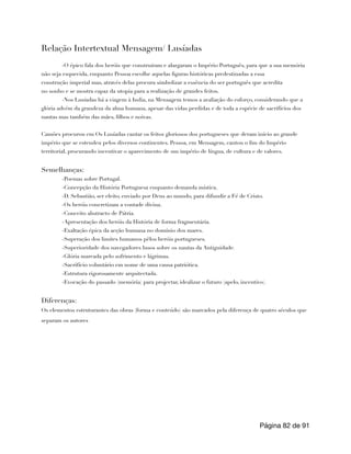 Relação Intertextual Mensagem/ Lusíadas
-O épico fala dos heróis que construíram e alargaram o Império Português, para que a sua memória
não seja esquecida, enquanto Pessoa escolhe aquelas figuras históricas predestinadas a essa
construção imperial mas, através delas procura simbolizar a essência do ser português que acredita
no sonho e se mostra capaz da utopia para a realização de grandes feitos.
-Nos Lusíadas há a viagem à India, na Mensagem temos a avaliação do esforço, considerando que a
glória advém da grandeza da alma humana, apesar das vidas perdidas e de toda a espécie de sacrifícios dos
nautas mas também das mães, filhos e noivas.
Camões procurou em Os Lusíadas cantar os feitos gloriosos dos portugueses que deram início ao grande
império que se estendeu pelos diversos continentes. Pessoa, em Mensagem, cantou o fim do Império
territorial, procurando incentivar o aparecimento de um império de língua, de cultura e de valores.
Semelhanças:
-Poemas sobre Portugal.
-Concepção da História Portuguesa enquanto demanda mística.
-D. Sebastião, ser eleito, enviado por Deus ao mundo, para difundir a Fé de Cristo.
-Os heróis concretizam a vontade divina.
-Conceito abstracto de Pátria.
-Apresentação dos heróis da História de forma fragmentária.
-Exaltação épica da acção humana no domínio dos mares.
-Superação dos limites humanos pêlos heróis portugueses.
-Superioridade dos navegadores lusos sobre os nautas da Antiguidade.
-Glória marcada pelo sofrimento e lágrimas.
-Sacrifício voluntário em nome de uma causa patriótica.
-Estrutura rigorosamente arquitectada.
-Evocação do passado (memória) para projectar, idealizar o futuro (apelo, incentivo).
Diferenças:
Os elementos estruturantes das obras (forma e conteúdo) são marcados pela diferença de quatro séculos que
separam os autores
Página de
82 91
 