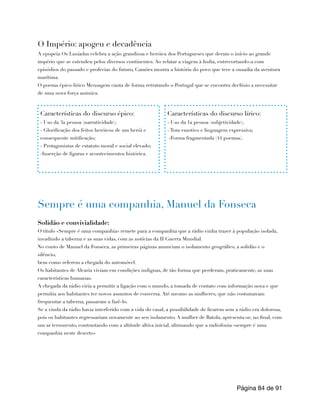 O Império: apogeu e decadência
A epopeia Os Lusíadas celebra a ação grandiosa e heróica dos Portugueses que deram o início ao grande
império que se estendeu pelos diversos continentes. Ao relatar a viagem à India, entrecortando-a com
episódios do passado e profecias do futuro, Camões mostra a história do povo que teve a ousadia da aventura
marítima.
O poema épico-lírico Mensagem canta de forma retratando o Portugal que se encontra declínio a necessitar
de uma nova força anímica.
Sempre é uma companhia, Manuel da Fonseca
Solidão e convivialidade:
O título «Sempre é uma companhia» remete para a companhia que a rádio vinha trazer à população isolada,
invadindo a taberna e as suas vidas, com as notícias da II Guerra Mundial.
No conto de Manuel da Fonseca, as primeiras páginas anunciam o isolamento geográfico, a solidão e o
silêncio,
bem como referem a chegada do automóvel.
Os habitantes de Alcaria viviam em condições indignas, de tão forma que perderam, praticamente, as suas
características humanas.
A chegada da rádio viria a permitir a ligação com o mundo, a tomada de contato com informação nova e que
permitia aos habitantes ter novos assuntos de conversa. Até mesmo as mulheres, que não costumavam
frequentar a taberna, passaram a fazê-lo.
Se a vinda da rádio havia interferido com a vida do casal, a possibilidade de ficarem sem a rádio era dolorosa,
pois os habitantes regressariam novamente ao seu isolamento. A mulher de Batola, apresenta-se, no final, com
um ar ternurento, contrastando com a altitude altiva inicial, afirmando que a radiofonia «sempre é uma
companhia neste deserto»
Página de
84 91
Características do discurso épico:
- Uso da 3a pessoa (narratividade);
- Glorificação dos feitos heróicos de um herói e
consequente mitificação;
- Protagonistas de estatuto moral e social elevado;
-Inserção de figuras e acontecimentos histórica.
Características do discurso lírico:
- Uso da 1a pessoa (subjetividade);
- Tom emotivo e linguagem expressiva;
-Forma fragmentada (44 poemas).
 