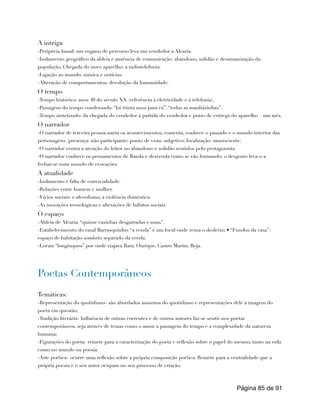 A intriga
-Peripécia banal: um engano de percurso leva um vendedor a Alcaria.
-Isolamento geográfico da aldeia e ausência de comunicação: abandono, solidão e desumanização da
população. Chegada do novo aparelho: a radiotelefonia.
-Ligação ao mundo: música e notícias.
-Alteração de comportamentos: devolução da humanidade.
O tempo
-Tempo histórico: anos 40 do século XX (referência à eletricidade e à telefonia).
-Passagem do tempo condensada: “há trinta anos para cá”, “todas as manhãzinhas”.
-Tempo sintetizado: da chegada do vendedor à partida do vendedor e prazo de entrega do aparelho – um mês.
O narrador
-O narrador de terceira pessoa narra os acontecimentos, comenta, conhece o passado e o mundo interior das
personagens (presença: não participante; ponto de vista: subjetivo; focalização: omnisciente)
-O narrador centra a atenção do leitor no abandono e solidão sentidos pelo protagonista.
-O narrador conhece os pensamentos de Batola e desvenda como se vão formando: o desgosto leva-o a
fechar-se num mundo de evocações
A atualidade
-Isolamento e falta de convivialidade.
-Relações entre homem e mulher.
-Vícios sociais: o alcoolismo, a violência doméstica.
-As inovações tecnológicas e alterações de hábitos sociais.
O espaço
-Aldeia de Alcaria: “quinze casinhas desgarradas e nuas”.
-Estabelecimento do casal Barrasquinho: “a venda” é um local onde reina o desleixo. • “Fundos da casa”:
espaço de habitação sombrio separado da venda.
-Locais “longínquos” por onde viajava Rata: Ourique, Castro Marim, Beja.
Poetas Contemporâneos
Temáticas:
-Representação do quotidiano- são abordados assuntos do quotidiano e representações dele à imagem do
poeta em questão;
-Tradição literária- Influência de outras correntes e de outros autores faz-se sentir nos poetas
contemporâneos, seja através de temas como o amor, a passagem do tempo e a complexidade da natureza
humana;
-Figurações do poeta- remete para a caracterização do poeta e reflexão sobre o papel do mesmo, tanto na vida
como no mundo ou poesia.
-Arte poética- ocorre uma reflexão sobre a própria composição poética. Remete para a centralidade que a
própria poesia e o seu autor ocupam no seu processo de criação.
Página de
85 91
 