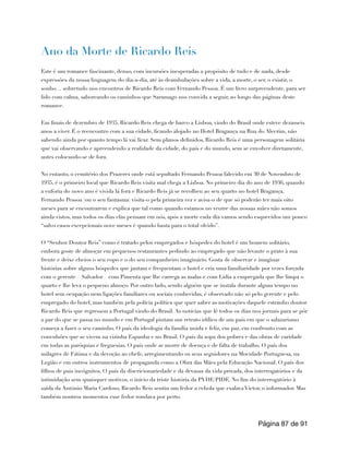 Ano da Morte de Ricardo Reis
Este é um romance fascinante, denso, com incursões inesperadas a propósito de tudo e de nada, desde
expressões da nossa linguagem do dia-a-dia, até às deambulações sobre a vida, a morte, o ser, o existir, o
sonho… sobretudo nos encontros de Ricardo Reis com Fernando Pessoa. É um livro surpreendente, para ser
lido com calma, saboreando os caminhos que Saramago nos convida a seguir, ao longo das páginas deste
romance.
Em finais de dezembro de 1935, Ricardo Reis chega de barco a Lisboa, vindo do Brasil onde esteve dezasseis
anos a viver. É o reencontro com a sua cidade, ficando alojado no Hotel Bragança na Rua do Alecrim, não
sabendo ainda por quanto tempo lá vai ficar. Sem planos definidos, Ricardo Reis é uma personagem solitária
que vai observando e apreendendo a realidade da cidade, do país e do mundo, sem se envolver diretamente,
antes colocando-se de fora.
No entanto, o cemitério dos Prazeres onde está sepultado Fernando Pessoa falecido em 30 de Novembro de
1935, é o primeiro local que Ricardo Reis visita mal chega a Lisboa. No primeiro dia do ano de 1936, quando
a euforia do novo ano é vivida lá fora e Ricardo Reis já se recolheu ao seu quarto no hotel Bragança,
Fernando Pessoa (ou o seu fantasma) visita-o pela primeira vez e avisa-o de que só poderão ter mais oito
meses para se encontrarem e explica que tal como quando estamos no ventre das nossas mães não somos
ainda vistos, mas todos os dias elas pensam em nós, após a morte cada dia vamos sendo esquecidos um pouco
“salvo casos excepcionais nove meses é quando basta para o total olvido”.
O “Senhor Doutor Reis” como é tratado pelos empregados e hóspedes do hotel é um homem solitário,
embora goste de almoçar em pequenos restaurantes pedindo ao empregado que não levante o prato à sua
frente e deixe cheios o seu copo e o do seu companheiro imaginário. Gosta de observar e imaginar
histórias sobre alguns hóspedes que jantam e frequentam o hotel e cria uma familiaridade por vezes forçada
com o gerente – Salvador – com Pimenta que lhe carrega as malas e com Lídia a empregada que lhe limpa o
quarto e lhe leva o pequeno almoço. Por outro lado, sendo alguém que se instala durante algum tempo no
hotel sem ocupação nem ligações familiares ou sociais conhecidas, é observado não só pelo gerente e pelo
empregado do hotel, mas também pela polícia política que quer saber as motivações daquele estranho doutor
Ricardo Reis que regressou a Portugal vindo do Brasil. As notícias que lê todos os dias nos jornais para se pôr
a par do que se passa no mundo e em Portugal pintam um retrato idílico de um país em que o salazarismo
começa a fazer o seu caminho. O país da ideologia da família unida e feliz, em paz, em confronto com as
convulsões que se vivem na vizinha Espanha e no Brasil. O país da sopa dos pobres e das obras de caridade
em todas as paróquias e freguesias. O país onde se morre de doença e de falta de trabalho. O país dos
milagres de Fátima e da devoção ao chefe, arregimentando os seus seguidores na Mocidade Portuguesa, na
Legião e em outros instrumentos de propaganda como a Obra das Mães pela Educação Nacional. O país dos
filhos de pais incógnitos. O país da discricionariedade e da devassa da vida privada, dos interrogatórios e da
intimidação sem quaisquer motivos, o início da triste história da PVDE/PIDE. No fim do interrogatório à
saída da António Maria Cardoso, Ricardo Reis sentiu um fedor a cebola que exalava Victor, o informador. Mas
também noutros momentos esse fedor rondava por perto.
Página de
87 91
 