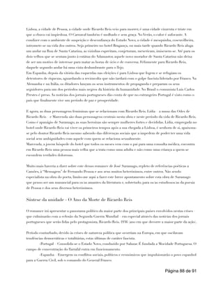 Lisboa, a cidade de Pessoa, a cidade onde Ricardo Reis veio para morrer, é uma cidade cinzenta e triste em
que a chuva cai impiedosa. O Carnaval também é molhado e sem graça. No Verão, o calor é sufocante. A
condizer com o ambiente de suspeição e desconfiança do Estado Novo, a cidade é mesquinha, coscuvilheira,
intromete-se na vida dos outros. Seja primeiro no hotel Bragança, ou mais tarde quando Ricardo Reis aluga
um andar na Rua de Santa Catarina, as vizinhas espreitam, conjeturam, mexericam, imiscuem-se. Até para os
dois velhos que se sentam junto à estátua do Adamastor, aquele novo morador de Santa Catarina não deixa
de ser um motivo de interesse para matar as horas de ócio e de conversa. Felizmente para Ricardo Reis,
daquele segundo andar há uma vista deslumbrante para o Tejo.
Em Espanha, depois da vitória das esquerdas nas eleições é para Lisboa que fogem e se refugiam os
detentores de riquezas, aguardando a reviravolta que não tardará com o golpe fascista liderado por Franco. Na
Alemanha e na Itália, os ditadores lançam os seus instrumentos de propaganda e preparam os seus
seguidores para um dos períodos mais negros da história da humanidade. No Brasil o comunista Luís Carlos
Prestes é preso. As notícias dos jornais portugueses dão conta de que no estrangeiro Portugal é visto como o
país que finalmente vive um período de paz e prosperidade.
E agora, as duas personagens femininas que se relacionam com Ricardo Reis. Lídia – a musa das Odes de
Ricardo Reis – e Marcenda são duas personagens centrais nesta obra e neste período da vida de Ricardo Reis.
Como é apanágio de Saramago, as suas heroínas são sempre mulheres fortes e decididas. Lídia, empregada no
hotel onde Ricardo Reis vai viver os primeiros tempos após a sua chegada a Lisboa, é senhora de si, apaixona-
se pelo doutor Ricardo Reis mesmo sabendo das diferenças sociais que a impedem de poder ter uma vida
social sem ambiguidades com aquele com quem se relaciona sexualmente.
Marcenda, a jovem hóspede do hotel que todos os meses vem com o pai para uma consulta médica, encontra
em Ricardo Reis uma pessoa mais velha que a trata como uma adulta e não como uma criança a quem se
escondem verdades dolorosas.
Muito mais haveria a dizer sobre este denso romance de José Saramago, repleto de referências poéticas a
Camões, à “Mensagem” de Fernando Pessoa e aos seus muitos heterónimos, entre outros. Não sendo
especialista na obra do poeta, limito-me aqui a fazer este breve apontamento sobre esta obra de Saramago
que penso ser um manancial para os/as amantes da literatura e, sobretudo, para os/as estudiosos/as da poesia
de Pessoa e dos seus diversos heterónimos.
Síntese da unidade - O Ano da Morte de Ricardo Reis
O romance irá apresentar o panorama político da maior parte dos principais países envolvidos nestas crises –
que culminarão com a eclosão da Segunda Guerra Mundial – em especial através das notícias dos jornais
portugueses que serão lidas pelo protagonista, Ricardo Reis. 1936 (ano em que decorre a maior parte da ação).
Período conturbado, devido às crises de natureza política que ocorriam na Europa, em que oscilavam
tendências democráticas e totalitárias, estas últimas de caráter fascista.
-Portugal – Consolida-se o Estado Novo, conduzido por Salazar. É fundada a Mocidade Portuguesa. O
campo de concentração do Tarrafal entra em funcionamento.
-Espanha – Emergem os conflitos sociais, políticos e económicos que impulsionarão o povo espanhol
para a Guerra Civil, sob o comando do General Franco.
Página de
88 91
 