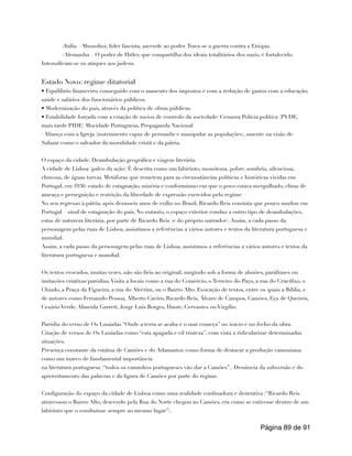 -Itália – Mussolini, líder fascista, ascende ao poder.Trava-se a guerra contra a Etiópia.
-Alemanha – O poder de Hitler, que compartilha dos ideais totalitários dos nazis, é fortalecido.
Intensificam-se os ataques aos judeus.
Estado Novo: regime ditatorial
• Equilíbrio financeiro, conseguido com o aumento dos impostos e com a redução de gastos com a educação,
saúde e salários dos funcionários públicos.
• Modernização do país, através da política de obras públicas.
• Estabilidade forçada com a criação de meios de controlo da sociedade: Censura Polícia política (PVDE,
mais tarde PIDE) Mocidade Portuguesa, Propaganda Nacional
· Aliança com a Igreja (instrumento capaz de persuadir e manipular as populações), assente na visão de
Salazar como o salvador da moralidade cristã e da pátria.
O espaço da cidade. Deambulação geográfica e viagem literária
A cidade de Lisboa (palco da ação) É descrita como um labirinto, monótona, pobre, sombria, silenciosa,
chuvosa, de águas turvas. Metáforas que remetem para as circunstâncias políticas e históricas vividas em
Portugal, em 1936: estado de estagnação, miséria e conformismo em que o povo estava mergulhado, clima de
ameaça e perseguição e restrição da liberdade de expressão exercidos pelo regime
No seu regresso à pátria, após dezasseis anos de exílio no Brasil, Ricardo Reis constata que pouco mudou em
Portugal – sinal de estagnação do país. No entanto, o espaço exterior conduz a outro tipo de deambulações,
estas de natureza literária, por parte de Ricardo Reis (e do próprio narrador). Assim, a cada passo da
personagem pelas ruas de Lisboa, assistimos a referências a vários autores e textos da literatura portuguesa e
mundial.
Assim, a cada passo da personagem pelas ruas de Lisboa, assistimos a referências a vários autores e textos da
literatura portuguesa e mundial.
Os textos evocados, muitas vezes, não são fiéis ao original, surgindo sob a forma de alusões, paráfrases ou
imitações criativas/paródias.Visita a locais como a rua do Comércio, o Terreiro do Paço, a rua do Crucifixo, o
Chiado, a Praça da Figueira, a rua do Alecrim, ou o Bairro Alto. Evocação de textos, entre os quais a Bíblia, e
de autores como Fernando Pessoa, Alberto Caeiro, Ricardo Reis, Álvaro de Campos, Camões, Eça de Queirós,
Cesário Verde, Almeida Garrett, Jorge Luís Borges, Dante, Cervantes ou Virgílio.
Paródia do verso de Os Lusíadas “Onde a terra se acaba e o mar começa” no início e no fecho da obra.
Citação de versos de Os Lusíadas como “esta apagada e vil tristeza”, com vista a ridicularizar determinadas
situações.
Presença constante da estátua de Camões e do Adamastor, como forma de destacar a produção camoniana
como um marco de fundamental importância
na literatura portuguesa (“todos os caminhos portugueses vão dar a Camões”). Denúncia da subversão e do
aproveitamento das palavras e da figura de Camões por parte do regime.
Configuração do espaço da cidade de Lisboa como uma realidade confinadora e destrutiva (“Ricardo Reis
atravessou o Bairro Alto, descendo pela Rua do Norte chegou ao Camões, era como se estivesse dentro de um
labirinto que o conduzisse sempre ao mesmo lugar”).
Página de
89 91
 